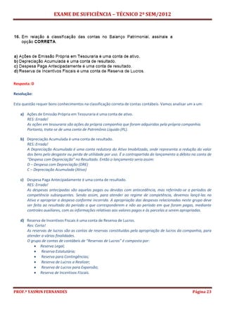 EXAME DE SUFICIÊNCIA – TÉCNICO 2º SEM/2012
PROF.ª YASMIN FERNANDES Página 23
Resposta: D
Resolução:
Esta questão requer bons conhecimentos na classificação correta de contas contábeis. Vamos analisar um a um:
a) Ações de Emissão Própria em Tesouraria é uma conta de ativo.
RES: Errada!
As ações em tesouraria são ações da própria companhia que foram adquiridas pela própria companhia.
Portanto, trata-se de uma conta de Patrimônio Líquido (PL).
b) Depreciação Acumulada é uma conta de resultado.
RES: Errada!
A Depreciação Acumulada é uma conta redutora do Ativo Imobilizado, onde representa a redução do valor
dos bens pelo desgaste ou perda de utilidade por uso. É a contrapartida do lançamento a débito na conta de
“Despesa com Depreciação” no Resultado. Então o lançamento seria assim:
D – Despesa com Depreciação (DRE)
C – Depreciação Acumulada (Ativo)
c) Despesa Paga Antecipadamente é uma conta de resultado.
RES: Errada!
As despesas antecipadas são aquelas pagas ou devidas com antecedência, mas referindo-se a períodos de
competência subsequentes. Sendo assim, para atender ao regime de competência, devemos lançá-las no
Ativo e apropriar a despesa conforme incorrida. A apropriação das despesas relacionadas neste grupo deve
ser feita ao resultado do período a que corresponderem e não ao período em que foram pagas, mediante
controles auxiliares, com as informações relativas aos valores pagos e às parcelas a serem apropriadas.
d) Reserva de Incentivos Fiscais é uma conta de Reserva de Lucros.
Res: Certa!
As reservas de lucros são as contas de reservas constituídas pela apropriação de lucros da companhia, para
atender a várias finalidades.
O grupo de contas de contábeis de “Reservas de Lucros” é composto por:
 Reserva Legal;
 Reserva Estatutária;
 Reserva para Contingências;
 Reserva de Lucros a Realizar;
 Reserva de Lucros para Expansão;
 Reserva de Incentivos Fiscais.
 