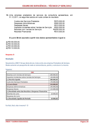 EXAME DE SUFICIÊNCIA – TÉCNICO 2º SEM/2012
PROF.ª YASMIN FERNANDES Página 28
Resposta: D
Resolução:
Novamente a DRE!!! Só que desta de vez, trata-se de uma empresa Prestadora de Serviços.
Muda somente um pouquinho de nada as nomenclaturas, porém, a estrutura é a mesma.
Vejamos:
Foi fácil, fácil, não é mesmo? 
 