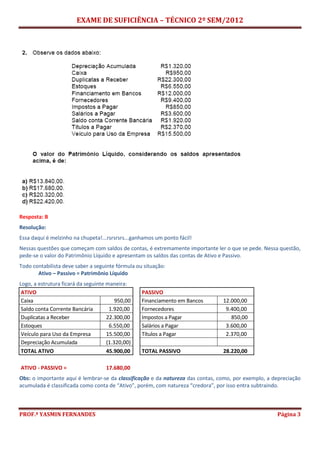 EXAME DE SUFICIÊNCIA – TÉCNICO 2º SEM/2012
PROF.ª YASMIN FERNANDES Página 3
Resposta: B
Resolução:
Essa daqui é melzinho na chupeta!...rsrsrsrs...ganhamos um ponto fácil!
Nessas questões que começam com saldos de contas, é extremamente importante ler o que se pede. Nessa questão,
pede-se o valor do Patrimônio Líquido e apresentam os saldos das contas de Ativo e Passivo.
Todo contabilista deve saber a seguinte fórmula ou situação:
Ativo – Passivo = Patrimônio Líquido
Logo, a estrutura ficará da seguinte maneira:
ATIVO PASSIVO
Caixa 950,00 Financiamento em Bancos 12.000,00
Saldo conta Corrente Bancária 1.920,00 Fornecedores 9.400,00
Duplicatas a Receber 22.300,00 Impostos a Pagar 850,00
Estoques 6.550,00 Salários a Pagar 3.600,00
Veículo para Uso da Empresa 15.500,00 Títulos a Pagar 2.370,00
Depreciação Acumulada (1.320,00)
TOTAL ATIVO 45.900,00 TOTAL PASSIVO 28.220,00
ATIVO - PASSIVO = 17.680,00
Obs: o importante aqui é lembrar-se da classificação e da natureza das contas, como, por exemplo, a depreciação
acumulada é classificada como conta de “Ativo”, porém, com natureza “credora”, por isso entra subtraindo.
 
