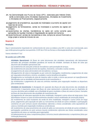EXAME DE SUFICIÊNCIA – TÉCNICO 2º SEM/2012
PROF.ª YASMIN FERNANDES Página 30
Resposta: B
Resolução:
Aqui é extremamente importante ter conhecimento de como se elabora uma DFC e como ela é estruturada, para
que então possamos ganhar esse pontinho. O CPC de nº 03 nos fornece a informação detalhada sobre a DFC.
Vamos relembrar!!! o/
De acordo com o CPC nº03:
Atividades Operacionais: Os fluxos de caixa decorrentes das atividades operacionais são basicamente
derivados das principais atividades geradoras de receita da entidade. Exemplos de fluxos de caixa que
decorrem das atividades operacionais são:
(a) recebimentos de caixa pela venda de mercadorias e pela prestação de serviços;
(b) recebimentos de caixa decorrentes de royalties, honorários, comissões e outras receitas;
(c) pagamentos de caixa a fornecedores de mercadorias e serviços;
(d) pagamentos de caixa a empregados ou por conta de empregados; recebimentos e pagamentos de caixa
por seguradora de prêmios e sinistros, anuidades e outros benefícios da apólice;
(f) pagamentos ou restituição de caixa de impostos sobre a renda, a menos que possam ser especificamente
identificados com as atividades de financiamento ou de investimento; e
(g) recebimentos e pagamentos de caixa de contratos mantidos para negociação imediata ou disponíveis
para venda futura.
Atividades de Investimento: A divulgação em separado dos fluxos de caixa decorrentes das atividades de
investimento é importante porque tais fluxos de caixa representam a extensão em que os dispêndios de
recursos são feitos pela entidade com a finalidade de gerar resultados e fluxos de caixa no futuro. Exemplos
de fluxos de caixa decorrentes das atividades de investimento são:
(a) pagamentos de caixa para aquisição de ativo imobilizado, intangível e outros ativos de longo prazo. Esses
desembolsos incluem os custos de desenvolvimento ativados e ativos imobilizados de construção própria;
(b) recebimentos de caixa resultantes da venda de ativo imobilizado, intangível e outros ativos de longo
prazo; pagamentos para aquisição de ações ou instrumentos de dívida de outras entidades e participações
societárias em joint ventures (exceto desembolsos referentes a títulos considerados como equivalentes de
caixa ou mantidos para negociação imediata ou venda futura);
(d) recebimentos de caixa provenientes da venda de ações ou instrumentos de dívida de outras entidades e
participações societárias em joint ventures (exceto recebimentos referentes aos títulos considerados como
equivalentes de caixa e os mantidos para negociação);
(e) adiantamentos de caixa e empréstimos feitos a terceiros (exceto adiantamentos e empréstimos feitos por
instituição financeira);
 