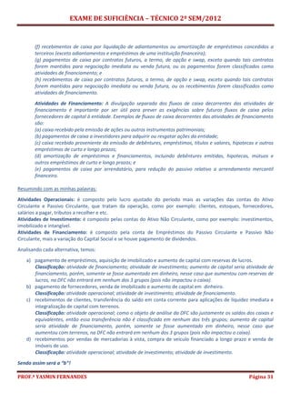 EXAME DE SUFICIÊNCIA – TÉCNICO 2º SEM/2012
PROF.ª YASMIN FERNANDES Página 31
(f) recebimentos de caixa por liquidação de adiantamentos ou amortização de empréstimos concedidos a
terceiros (exceto adiantamentos e empréstimos de uma instituição financeira);
(g) pagamentos de caixa por contratos futuros, a termo, de opção e swap, exceto quando tais contratos
forem mantidos para negociação imediata ou venda futura, ou os pagamentos forem classificados como
atividades de financiamento; e
(h) recebimentos de caixa por contratos futuros, a termo, de opção e swap, exceto quando tais contratos
forem mantidos para negociação imediata ou venda futura, ou os recebimentos forem classificados como
atividades de financiamento.
Atividades de Financiamento: A divulgação separada dos fluxos de caixa decorrentes das atividades de
financiamento é importante por ser útil para prever as exigências sobre futuros fluxos de caixa pelos
fornecedores de capital à entidade. Exemplos de fluxos de caixa decorrentes das atividades de financiamento
são:
(a) caixa recebido pela emissão de ações ou outros instrumentos patrimoniais;
(b) pagamentos de caixa a investidores para adquirir ou resgatar ações da entidade;
(c) caixa recebido proveniente da emissão de debêntures, empréstimos, títulos e valores, hipotecas e outros
empréstimos de curto e longo prazos;
(d) amortização de empréstimos e financiamentos, incluindo debêntures emitidas, hipotecas, mútuos e
outros empréstimos de curto e longo prazos; e
(e) pagamentos de caixa por arrendatário, para redução do passivo relativo a arrendamento mercantil
financeiro.
Resumindo com as minhas palavras:
Atividades Operacionais: é composto pelo lucro ajustado do período mais as variações das contas do Ativo
Circulante e Passivo Circulante, que tratam da operação, como por exemplo: clientes, estoques, fornecedores,
salários a pagar, tributos a recolher e etc.
Atividades de Investimento: é composto pelas contas do Ativo Não Circulante, como por exemplo: investimentos,
imobilizado e intangível.
Atividades de Financiamento: é composto pela conta de Empréstimos do Passivo Circulante e Passivo Não
Circulante, mais a variação do Capital Social e se houve pagamento de dividendos.
Analisando cada alternativa, temos:
a) pagamento de empréstimos, aquisição de imobilizado e aumento de capital com reservas de lucros.
Classificação: atividade de financiamento; atividade de investimento; aumento de capital seria atividade de
financiamento, porém, somente se fosse aumentado em dinheiro, nesse caso que aumentou com reservas de
lucros, na DFC não entrará em nenhum dos 3 grupos (pois não impactou o caixa).
b) pagamento de fornecedores, venda de imobilizado e aumento de capital em dinheiro.
Classificação: atividade operacional; atividade de investimento; atividade de financiamento.
c) recebimentos de clientes, transferência do saldo em conta corrente para aplicações de liquidez imediata e
integralização de capital com terrenos.
Classificação: atividade operacional; como o objeto de análise da DFC são justamente os saldos dos caixas e
equivalentes, então essa transferência não é classificada em nenhum dos três grupos; aumento de capital
seria atividade de financiamento, porém, somente se fosse aumentado em dinheiro, nesse caso que
aumentou com terrenos, na DFC não entrará em nenhum dos 3 grupos (pois não impactou o caixa).
d) recebimentos por vendas de mercadorias à vista, compra de veículo financiado a longo prazo e venda de
imóveis de uso.
Classificação: atividade operacional; atividade de investimento; atividade de investimento.
Sendo assim será a “b”!
 
