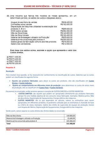 EXAME DE SUFICIÊNCIA – TÉCNICO 2º SEM/2012
PROF.ª YASMIN FERNANDES Página 33
Resposta: A
Resolução:
Para resolver essa questão, se faz necessário ter conhecimento na classificação de custos. Sabemos que os custos
podem ser classificados da seguinte forma:
 Quanto aos produtos fabricados: para alocar os custos aos produtos, eles são classificados em Custos
Diretos e Custos Indiretos.
 Quanto ao comportamento em diferentes níveis de produção: para determinar os custos de vários níveis
de produção, eles se classificam em Custos Fixos e Custos Variáveis.
Focaremos no enunciado, então veremos apenas o conceito de CUSTOS DIRETOS e CUSTOS INDIRETOS:
• CUSTOS DIRETOS: são aqueles que podem ser apropriados diretamente aos produtos fabricados
porque há uma medida objetiva de seu consumo nessa fabricação. Exemplos: Matéria-prima; Mão
de obra direta; Depreciação de Equipamentos; Energia elétrica das máquinas.
• CUSTOS INDIRETOS: são os que dependem de cálculos, rateios ou estimativas para serem
apropriados em diferentes produtos. O parâmetro utilizado para as estimativas é chamado de base
ou critério de rateio. Exemplos: Salário dos chefes de supervisão de equipes de produção; Gastos
com limpeza de fábrica; Depreciação de Equipamentos; Energia elétrica das máquinas.
Sendo assim, vamos separar os custos diretos dos diretos dados no enunciado:
Mão de Obra Direta 140.800,00
Material de Embalagem utilizado na Produção 25.600,00
Matéria-prima consumida pelo produto A 345.000,00
Total 511.400,00
 
