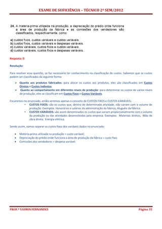 EXAME DE SUFICIÊNCIA – TÉCNICO 2º SEM/2012
PROF.ª YASMIN FERNANDES Página 35
Resposta: D
Resolução:
Para resolver essa questão, se faz necessário ter conhecimento na classificação de custos. Sabemos que os custos
podem ser classificados da seguinte forma:
 Quanto aos produtos fabricados: para alocar os custos aos produtos, eles são classificados em Custos
Diretos e Custos Indiretos.
 Quanto ao comportamento em diferentes níveis de produção: para determinar os custos de vários níveis
de produção, eles se classificam em Custos Fixos e Custos Variáveis.
Focaremos no enunciado, então veremos apenas o conceito de CUSTOS FIXOS e CUSTOS VARIÁVEIS:
• CUSTOS FIXOS: são os custos que, dentro de determinada atividade, não variam com o volume de
produção. Exemplos: Honorários e salários da administração da fábrica; Aluguéis da fábrica.
• CUSTOS VARIÁVEIS: são assim denominados os custos que variam proporcionalmente com o volume
da produção ou das atividades desenvolvidas pela empresa. Exemplos: Materiais diretos; Mão de
obra direta; Energia elétrica.
Sendo assim, vamos separar os custos fixos dos variáveis dados no enunciado:
 Matéria-prima utilizada na produção = custo variável;
 Depreciação do prédio onde funciona a área de produção da fábrica = custo fixo;
 Comissões dos vendedores = despesa variável.
 