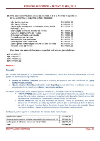 EXAME DE SUFICIÊNCIA – TÉCNICO 2º SEM/2012
PROF.ª YASMIN FERNANDES Página 36
Resposta: C
Resolução:
Para resolver essa questão, se faz necessário ter conhecimento na classificação de custos. Sabemos que os custos
podem ser classificados da seguinte forma:
 Quanto aos produtos fabricados: para alocar os custos aos produtos, eles são classificados em Custos
Diretos e Custos Indiretos.
 Quanto ao comportamento em diferentes níveis de produção: para determinar os custos de vários níveis
de produção, eles se classificam em Custos Fixos e Custos Variáveis.
Focaremos no enunciado, então veremos apenas o conceito de CUSTOS DIRETOS e CUSTOS INDIRETOS:
• CUSTOS DIRETOS: são aqueles que podem ser apropriados diretamente aos produtos fabricados
porque há uma medida objetiva de seu consumo nessa fabricação. Exemplos: Matéria-prima; Mão
de obra direta; Depreciação de Equipamentos; Energia elétrica das máquinas.
• CUSTOS INDIRETOS: são os que dependem de cálculos, rateios ou estimativas para serem
apropriados em diferentes produtos. O parâmetro utilizado para as estimativas é chamado de base
ou critério de rateio. Exemplos: Salário dos chefes de supervisão de equipes de produção; Gastos
com limpeza de fábrica; Depreciação de Equipamentos; Energia elétrica das máquinas.
Sendo assim, vamos separar os custos diretos dos indiretos dados no enunciado:
Mão de Obra Indireta 200.000,00
Depreciação de máquinas utilizadas na produção dos produtos A, B e C 220.000,00
Gastos gerais de fabricação comuns aos três produtos 280.000,00
Total 700.000,00
 