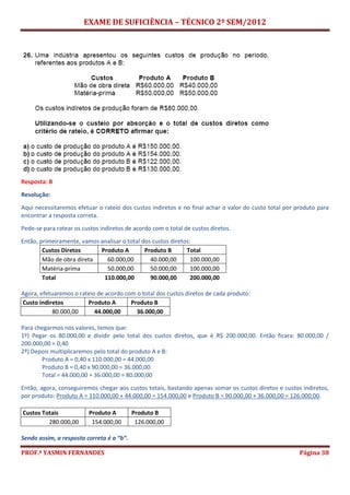 EXAME DE SUFICIÊNCIA – TÉCNICO 2º SEM/2012
PROF.ª YASMIN FERNANDES Página 38
Resposta: B
Resolução:
Aqui necessitaremos efetuar o rateio dos custos indiretos e no final achar o valor do custo total por produto para
encontrar a resposta correta.
Pede-se para ratear os custos indiretos de acordo com o total de custos diretos.
Então, primeiramente, vamos analisar o total dos custos diretos:
Custos Diretos Produto A Produto B Total
Mão de obra direta 60.000,00 40.000,00 100.000,00
Matéria-prima 50.000,00 50.000,00 100.000,00
Total 110.000,00 90.000,00 200.000,00
Agora, efetuaremos o rateio de acordo com o total dos custos diretos de cada produto:
Custo indiretos Produto A Produto B
80.000,00 44.000,00 36.000,00
Para chegarmos nos valores, temos que:
1º) Pegar os 80.000,00 e dividir pelo total dos custos diretos, que é R$ 200.000,00. Então ficara: 80.000,00 /
200.000,00 = 0,40
2º) Depois multiplicaremos pelo total do produto A e B:
Produto A = 0,40 x 110.000,00 = 44.000,00
Produto B = 0,40 x 90.000,00 = 36.000,00
Total = 44.000,00 + 36.000,00 = 80.000,00
Então, agora, conseguiremos chegar aos custos totais, bastando apenas somar os custos diretos e custos indiretos,
por produto: Produto A = 110.000,00 + 44.000,00 = 154.000,00 e Produto B = 90.000,00 + 36.000,00 = 126.000,00.
Custos Totais Produto A Produto B
280.000,00 154.000,00 126.000,00
Sendo assim, a resposta correta é a “b”.
 