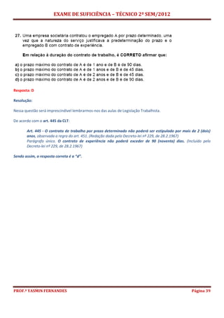 EXAME DE SUFICIÊNCIA – TÉCNICO 2º SEM/2012
PROF.ª YASMIN FERNANDES Página 39
Resposta: D
Resolução:
Nessa questão será imprescindível lembrarmos-nos das aulas de Legislação Trabalhista.
De acordo com o art. 445 da CLT:
Art. 445 - O contrato de trabalho por prazo determinado não poderá ser estipulado por mais de 2 (dois)
anos, observada a regra do art. 451. (Redação dada pelo Decreto-lei nº 229, de 28.2.1967)
Parágrafo único. O contrato de experiência não poderá exceder de 90 (noventa) dias. (Incluído pelo
Decreto-lei nº 229, de 28.2.1967)
Sendo assim, a resposta correta é a “d”.
 