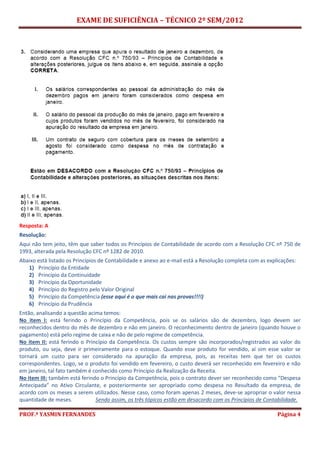 EXAME DE SUFICIÊNCIA – TÉCNICO 2º SEM/2012
PROF.ª YASMIN FERNANDES Página 4
Resposta: A
Resolução:
Aqui não tem jeito, têm que saber todos os Princípios de Contabilidade de acordo com a Resolução CFC nº 750 de
1993, alterada pela Resolução CFC nº 1282 de 2010.
Abaixo está listado os Princípios de Contabilidade e anexo ao e-mail está a Resolução completa com as explicações:
1) Princípio da Entidade
2) Princípio da Continuidade
3) Princípio da Oportunidade
4) Princípio do Registro pelo Valor Original
5) Princípio da Competência (esse aqui é o que mais cai nas provas!!!!)
6) Princípio da Prudência
Então, analisando a questão acima temos:
No item I: está ferindo o Princípio da Competência, pois se os salários são de dezembro, logo devem ser
reconhecidos dentro do mês de dezembro e não em janeiro. O reconhecimento dentro de janeiro (quando houve o
pagamento) está pelo regime de caixa e não de pelo regime de competência.
No item II: está ferindo o Princípio da Competência. Os custos sempre são incorporados/registrados ao valor do
produto, ou seja, deve ir primeiramente para o estoque. Quando esse produto for vendido, aí sim esse valor se
tornará um custo para ser considerado na apuração da empresa, pois, as receitas tem que ter os custos
correspondentes. Logo, se o produto foi vendido em fevereiro, o custo deverá ser reconhecido em fevereiro e não
em janeiro, tal fato também é conhecido como Princípio da Realização da Receita.
No item III: também está ferindo o Princípio da Competência, pois o contrato dever ser reconhecido como “Despesa
Antecipada” no Ativo Circulante, e posteriormente ser apropriado como despesa no Resultado da empresa, de
acordo com os meses a serem utilizados. Nesse caso, como foram apenas 2 meses, deve-se apropriar o valor nessa
quantidade de meses. Sendo assim, os três tópicos estão em desacordo com os Princípios de Contabilidade.
 
