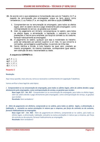 EXAME DE SUFICIÊNCIA – TÉCNICO 2º SEM/2012
PROF.ª YASMIN FERNANDES Página 40
Resposta: C
Resolução:
Aqui nessa questão, mais uma vez, torna-se necessário o conhecimento em Legislação Trabalhista.
Vamos verificar a base legal de cada tópico:
I. Compreendem-se na remuneração do empregado, para todos os efeitos legais, além do salário devido e pago
diretamente pelo empregador, como contraprestação do serviço, as gorjetas que receber.
Base Legal: CLT - Art. 457 - Compreendem-se na remuneração do empregado, para todos os efeitos legais,
além do salário devido e pago diretamente pelo empregador, como contraprestação do serviço, as gorjetas
que receber.
Resultado: Item verdadeiro!
II. Além do pagamento em dinheiro, compreende-se no salário, para todos os efeitos legais, a alimentação, a
habitação, o vestuário ou outras prestações in natura que a empresa, por força do contrato ou do costume,
fornecer habitualmente ao empregado.
Base Legal: CLT - Art. 458 – Além do pagamento em dinheiro, compreende-se no salário, para todos os
efeitos legais, a alimentação, habitação, vestuário ou outras prestações in natura que a empresa, por força
do contrato ou do costume, fornecer habitualmente ao empregado.
Resultado: Item verdadeiro!
 