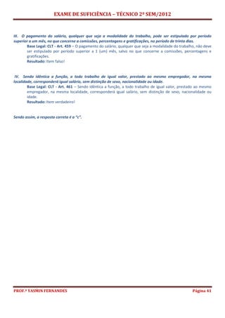 EXAME DE SUFICIÊNCIA – TÉCNICO 2º SEM/2012
PROF.ª YASMIN FERNANDES Página 41
III. O pagamento do salário, qualquer que seja a modalidade do trabalho, pode ser estipulado por período
superior a um mês, no que concerne a comissões, percentagens e gratificações, no período de trinta dias.
Base Legal: CLT - Art. 459 – O pagamento do salário, qualquer que seja a modalidade do trabalho, não deve
ser estipulado por período superior a 1 (um) mês, salvo no que concerne a comissões, percentagens e
gratificações.
Resultado: Item falso!
IV. Sendo idêntica a função, a todo trabalho de igual valor, prestado ao mesmo empregador, na mesma
localidade, corresponderá igual salário, sem distinção de sexo, nacionalidade ou idade.
Base Legal: CLT - Art. 461 – Sendo idêntica a função, a todo trabalho de igual valor, prestado ao mesmo
empregador, na mesma localidade, corresponderá igual salário, sem distinção de sexo, nacionalidade ou
idade.
Resultado: Item verdadeiro!
Sendo assim, a resposta correta é a “c”.
 