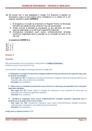 EXAME DE SUFICIÊNCIA – TÉCNICO 2º SEM/2012
PROF.ª YASMIN FERNANDES Página 43
Resposta: A
Resolução:
Aqui nessa questão, torna-se necessário o conhecimento no Código Civil Brasileiro.
Lembremo-nos das aulas de Direito!!! o/
Vamos verificar a base legal de cada tópico baseada no Código Civil:
I. É obrigatória a inscrição do empresário no Registro Público de Empresas Mercantis da respectiva sede, antes
do início de sua atividade.
Base Legal: Art. 967. É obrigatória a inscrição do empresário no Registro Público de Empresas Mercantis da
respectiva sede, antes do início de sua atividade.
Resultado: Item verdadeiro!
II. Podem exercer a atividade de empresário os que estiverem em pleno gozo da capacidade civil e não forem
legalmente impedidos.
Base Legal: Art. 972. Podem exercer a atividade de empresário os que estiverem em pleno gozo da
capacidade civil e não forem legalmente impedidos.
Resultado: Item verdadeiro!
III. Considera-se empresário quem exerce, profissionalmente, atividade econômica organizada para a
produção ou a circulação de bens ou de serviços.
Base Legal: Art. 966. Considera-se empresário quem exerce profissionalmente atividade econômica
organizada para a produção ou a circulação de bens ou de serviços.
Resultado: Item verdadeiro!
Sendo assim, a resposta correta é a “a”.
 