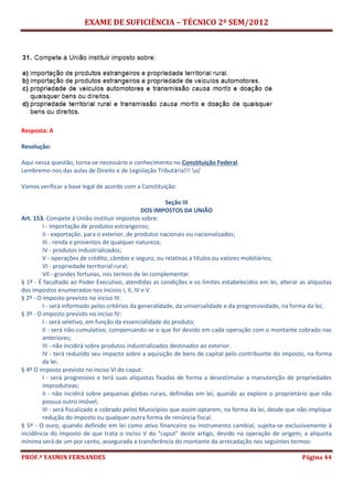 EXAME DE SUFICIÊNCIA – TÉCNICO 2º SEM/2012
PROF.ª YASMIN FERNANDES Página 44
Resposta: A
Resolução:
Aqui nessa questão, torna-se necessário o conhecimento no Constituição Federal.
Lembremo-nos das aulas de Direito e de Legislação Tributária!!! o/
Vamos verificar a base legal de acordo com a Constituição:
Seção III
DOS IMPOSTOS DA UNIÃO
Art. 153. Compete à União instituir impostos sobre:
I - importação de produtos estrangeiros;
II - exportação, para o exterior, de produtos nacionais ou nacionalizados;
III - renda e proventos de qualquer natureza;
IV - produtos industrializados;
V - operações de crédito, câmbio e seguro, ou relativas a títulos ou valores mobiliários;
VI - propriedade territorial rural;
VII - grandes fortunas, nos termos de lei complementar.
§ 1º - É facultado ao Poder Executivo, atendidas as condições e os limites estabelecidos em lei, alterar as alíquotas
dos impostos enumerados nos incisos I, II, IV e V.
§ 2º - O imposto previsto no inciso III:
I - será informado pelos critérios da generalidade, da universalidade e da progressividade, na forma da lei;
§ 3º - O imposto previsto no inciso IV:
I - será seletivo, em função da essencialidade do produto;
II - será não-cumulativo, compensando-se o que for devido em cada operação com o montante cobrado nas
anteriores;
III - não incidirá sobre produtos industrializados destinados ao exterior.
IV - terá reduzido seu impacto sobre a aquisição de bens de capital pelo contribuinte do imposto, na forma
da lei.
§ 4º O imposto previsto no inciso VI do caput:
I - será progressivo e terá suas alíquotas fixadas de forma a desestimular a manutenção de propriedades
improdutivas;
II - não incidirá sobre pequenas glebas rurais, definidas em lei, quando as explore o proprietário que não
possua outro imóvel;
III - será fiscalizado e cobrado pelos Municípios que assim optarem, na forma da lei, desde que não implique
redução do imposto ou qualquer outra forma de renúncia fiscal.
§ 5º - O ouro, quando definido em lei como ativo financeiro ou instrumento cambial, sujeita-se exclusivamente à
incidência do imposto de que trata o inciso V do "caput" deste artigo, devido na operação de origem; a alíquota
mínima será de um por cento, assegurada a transferência do montante da arrecadação nos seguintes termos:
 