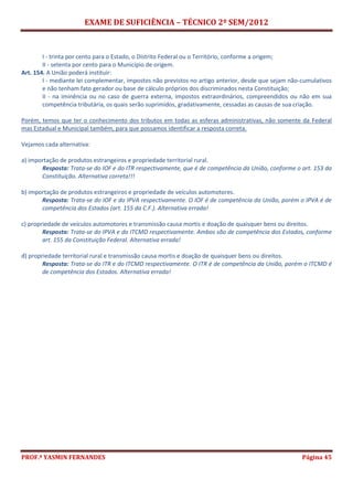 EXAME DE SUFICIÊNCIA – TÉCNICO 2º SEM/2012
PROF.ª YASMIN FERNANDES Página 45
I - trinta por cento para o Estado, o Distrito Federal ou o Território, conforme a origem;
II - setenta por cento para o Município de origem.
Art. 154. A União poderá instituir:
I - mediante lei complementar, impostos não previstos no artigo anterior, desde que sejam não-cumulativos
e não tenham fato gerador ou base de cálculo próprios dos discriminados nesta Constituição;
II - na iminência ou no caso de guerra externa, impostos extraordinários, compreendidos ou não em sua
competência tributária, os quais serão suprimidos, gradativamente, cessadas as causas de sua criação.
Porém, temos que ter o conhecimento dos tributos em todas as esferas administrativas, não somente da Federal
mas Estadual e Municipal também, para que possamos identificar a resposta correta.
Vejamos cada alternativa:
a) importação de produtos estrangeiros e propriedade territorial rural.
Resposta: Trata-se do IOF e do ITR respectivamente, que é de competência da União, conforme o art. 153 da
Constituição. Alternativa correta!!!
b) importação de produtos estrangeiros e propriedade de veículos automotores.
Resposta: Trata-se do IOF e do IPVA respectivamente. O IOF é de competência da União, porém o IPVA é de
competência dos Estados (art. 155 da C.F.). Alternativa errada!
c) propriedade de veículos automotores e transmissão causa mortis e doação de quaisquer bens ou direitos.
Resposta: Trata-se do IPVA e do ITCMD respectivamente. Ambos são de competência dos Estados, conforme
art. 155 da Constituição Federal. Alternativa errada!
d) propriedade territorial rural e transmissão causa mortis e doação de quaisquer bens ou direitos.
Resposta: Trata-se do ITR e do ITCMD respectivamente. O ITR é de competência da União, porém o ITCMD é
de competência dos Estados. Alternativa errada!
 