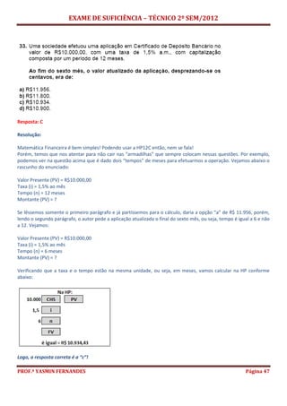 EXAME DE SUFICIÊNCIA – TÉCNICO 2º SEM/2012
PROF.ª YASMIN FERNANDES Página 47
Resposta: C
Resolução:
Matemática Financeira é bem simples! Podendo usar a HP12C então, nem se fala!
Porém, temos que nos atentar para não cair nas “armadilhas” que sempre colocam nessas questões. Por exemplo,
podemos ver na questão acima que é dado dois “tempos” de meses para efetuarmos a operação. Vejamos abaixo o
rascunho do enunciado:
Valor Presente (PV) = R$10.000,00
Taxa (i) = 1,5% ao mês
Tempo (n) = 12 meses
Montante (PV) = ?
Se lêssemos somente o primeiro parágrafo e já partíssemos para o cálculo, daria a opção “a” de R$ 11.956, porém,
lendo o segundo parágrafo, o autor pede a aplicação atualizada o final do sexto mês, ou seja, tempo é igual a 6 e não
a 12. Vejamos:
Valor Presente (PV) = R$10.000,00
Taxa (i) = 1,5% ao mês
Tempo (n) = 6 meses
Montante (PV) = ?
Verificando que a taxa e o tempo estão na mesma unidade, ou seja, em meses, vamos calcular na HP conforme
abaixo:
Logo, a resposta correta é a “c”!
 