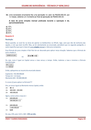 EXAME DE SUFICIÊNCIA – TÉCNICO 2º SEM/2012
PROF.ª YASMIN FERNANDES Página 48
Resposta: B
Resolução:
Nessa questão, se você for na ânsia de apertar os botõezinhos na HP12C, logo, verá que não dá nenhuma das
opções, e sim que dará 12,25%. Mas, ao ler atentamente ao enunciado, perceberá que no segundo parágrafo, o
autor especifica que quer a taxa em juros simples mensal, e não juros compostos.
Essa fórmula de juros simples é fácil fácil de ser decorada para aplicar nessa situação. Sabemos que a fórmula de
juros simples é:
ou
Ou seja, Juros é igual ao Capital versus a taxa versus o tempo. Então, isolemos a taxa e teremos a fórmula
transformada:
Então, apliquemos ao resumo do enunciado abaixo:
Capital (C) = R$ 200.000,00
Tempo (n) = 12 meses
Montante (M) = R$ 800.000,00
E o Juros (J) para aplicar na fórmula???
Ora, se Juros é igual ao Montante menos Capital, então:
J = M - C
J = 800.000 - 200.000
J = 400.000,00
Agora, vamos achar a taxa (i) =
i = 600.000,00
200.000,00 x 12
i = 600.000,00
2.400.000,00
i = 0,25
Ou seja, 25%, pois: 0,25 x 100 = 25% ao mês.
 
