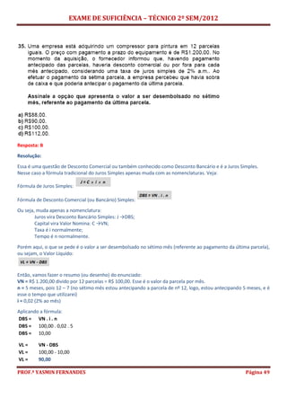 EXAME DE SUFICIÊNCIA – TÉCNICO 2º SEM/2012
PROF.ª YASMIN FERNANDES Página 49
Resposta: B
Resolução:
Essa é uma questão de Desconto Comercial ou também conhecido como Desconto Bancário e é a Juros Simples.
Nesse caso a fórmula tradicional do Juros Simples apenas muda com as nomenclaturas. Veja:
Fórmula de Juros Simples:
Fórmula de Desconto Comercial (ou Bancário) Simples:
Ou seja, muda apenas a nomenclatura:
Juros vira Desconto Bancário Simples: J →DBS;
Capital vira Valor Nomina: C →VN;
Taxa é i normalmente;
Tempo é n normalmente.
Porém aqui, o que se pede é o valor a ser desembolsado no sétimo mês (referente ao pagamento da última parcela),
ou sejam, o Valor Líquido:
Então, vamos fazer o resumo (ou desenho) do enunciado:
VN = R$ 1.200,00 divido por 12 parcelas = R$ 100,00. Esse é o valor da parcela por mês.
n = 5 meses, pois 12 – 7 (no sétimo mês estou antecipando a parcela de nº 12, logo, estou antecipando 5 meses, e é
esse o tempo que utilizarei)
i = 0,02 (2% ao mês)
Aplicando a fórmula:
DBS = VN . i . n
DBS = 100,00 . 0,02 . 5
DBS = 10,00
VL = VN - DBS
VL = 100,00 - 10,00
VL = 90,00
 
