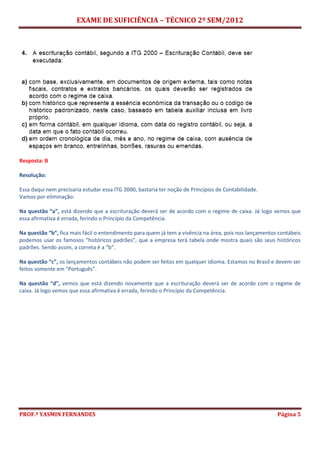 EXAME DE SUFICIÊNCIA – TÉCNICO 2º SEM/2012
PROF.ª YASMIN FERNANDES Página 5
Resposta: B
Resolução:
Essa daqui nem precisaria estudar essa ITG 2000, bastaria ter noção de Princípios de Contabilidade.
Vamos por eliminação:
Na questão “a”, está dizendo que a escrituração deverá ser de acordo com o regime de caixa. Já logo vemos que
essa afirmativa é errada, ferindo o Princípio da Competência.
Na questão “b”, fica mais fácil o entendimento para quem já tem a vivência na área, pois nos lançamentos contábeis
podemos usar os famosos “históricos padrões”, que a empresa terá tabela onde mostra quais são seus históricos
padrões. Sendo assim, a correta é a “b”.
Na questão “c”, os lançamentos contábeis não podem ser feitos em qualquer idioma. Estamos no Brasil e devem ser
feitos somente em “Português”.
Na questão “d”, vemos que está dizendo novamente que a escrituração deverá ser de acordo com o regime de
caixa. Já logo vemos que essa afirmativa é errada, ferindo o Princípio da Competência.
 