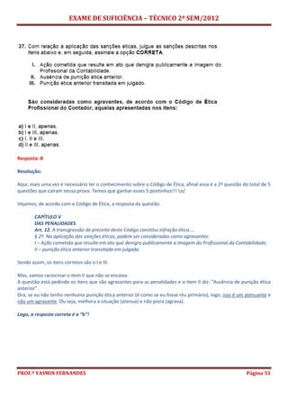 EXAME DE SUFICIÊNCIA – TÉCNICO 2º SEM/2012
PROF.ª YASMIN FERNANDES Página 51
Resposta: B
Resolução:
Aqui, mais uma vez é necessário ter o conhecimento sobre o Código de Ética, afinal essa é a 2ª questão do total de 5
questões que caíram nessa prova. Temos que ganhar esses 5 pontinhos!!! o/
Vejamos, de acordo com o Código de Ética, a resposta da questão.
CAPÍTULO V
DAS PENALIDADES
Art. 12. A transgressão de preceito deste Código constitui infração ética....
§ 2º. Na aplicação das sanções éticas, podem ser consideradas como agravantes:
I – Ação cometida que resulte em ato que denigra publicamente a imagem do Profissional da Contabilidade;
II – punição ética anterior transitada em julgado.
Sendo assim, os itens corretos são o I e III.
Mas, vamos raciocinar o item II que não se encaixa.
A questão está pedindo os itens que são agravantes para as penalidades e o item II diz: “Ausência de punição ética
anterior”.
Ora, se eu não tenho nenhuma punição ética anterior (é como se eu fosse réu primário), logo, isso é um atenuante e
não um agravante. Ou seja, melhora a situação (atenua) e não piora (agrava).
Logo, a resposta correta é a “b”!
 