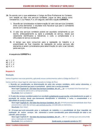 EXAME DE SUFICIÊNCIA – TÉCNICO 2º SEM/2012
PROF.ª YASMIN FERNANDES Página 52
Resposta: B
Resolução:
Vamos lá ganhar mais esse pontinho, aplicando nossos conhecimentos sobre o Código de Ética!!! 
Vamos verificar a base legal de cada tópico baseada no Código de Ética:
I. Deverão ser considerados na determinação do valor dos serviços contábeis, entre outros elementos, o
resultado lícito favorável que para o contratante advirá com o serviço prestado.
Base Legal: Capítulo III – Do Valor Dos Serviços Contábeis. Art. 6º..... IV – o resultado lícito favorável que
para o contratante advirá com o serviço prestado;
Resultado: Item verdadeiro!
II. O valor dos serviços contábeis poderá ser acordado verbalmente ou por escrito, antecipadamente ou após a
prestação do serviço, desde que claramente identificados a relevância, o vulto, a complexidade e a
dificuldade do serviço a executar.
Base Legal: Capítulo III – Do Valor Dos Serviços Contábeis. Art. 6º. O Profissional da Contabilidade deve fixar
previamente o valor dos serviços, por contrato escrito, considerados os elementos...
Resultado: Item falso!
III. O tempo que será consumido para a realização do trabalho e a possibilidade de ficar impedido da
realização de outros serviços são elementos a serem considerados para determinação do valor a ser
cobrado pelos serviços.
Base Legal: Capítulo III – Do Valor Dos Serviços Contábeis. Art. 6º..... IV – II – o tempo que será consumido
para a realização do trabalho;
Resultado: Item verdadeiro! Sendo assim, a resposta correta é a “b”.
 