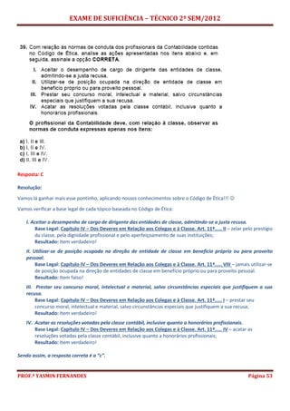 EXAME DE SUFICIÊNCIA – TÉCNICO 2º SEM/2012
PROF.ª YASMIN FERNANDES Página 53
Resposta: C
Resolução:
Vamos lá ganhar mais esse pontinho, aplicando nossos conhecimentos sobre o Código de Ética!!! 
Vamos verificar a base legal de cada tópico baseada no Código de Ética:
I. Aceitar o desempenho de cargo de dirigente das entidades de classe, admitindo-se a justa recusa.
Base Legal: Capítulo IV – Dos Deveres em Relação aos Colegas e à Classe. Art. 11º..... II – zelar pelo prestígio
da classe, pela dignidade profissional e pelo aperfeiçoamento de suas instituições;
Resultado: Item verdadeiro!
II. Utilizar-se de posição ocupada na direção de entidade de classe em benefício próprio ou para proveito
pessoal.
Base Legal: Capítulo IV – Dos Deveres em Relação aos Colegas e à Classe. Art. 11º..... VIII – jamais utilizar-se
de posição ocupada na direção de entidades de classe em benefício próprio ou para proveito pessoal.
Resultado: Item falso!
III. Prestar seu concurso moral, intelectual e material, salvo circunstâncias especiais que justifiquem a sua
recusa.
Base Legal: Capítulo IV – Dos Deveres em Relação aos Colegas e à Classe. Art. 11º..... I – prestar seu
concurso moral, intelectual e material, salvo circunstâncias especiais que justifiquem a sua recusa;
Resultado: Item verdadeiro!
IV. Acatar as resoluções votadas pela classe contábil, inclusive quanto a honorários profissionais.
Base Legal: Capítulo IV – Dos Deveres em Relação aos Colegas e à Classe. Art. 11º..... IV – acatar as
resoluções votadas pela classe contábil, inclusive quanto a honorários profissionais;
Resultado: Item verdadeiro!
Sendo assim, a resposta correta é a “c”.
 