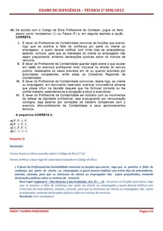 EXAME DE SUFICIÊNCIA – TÉCNICO 2º SEM/2012
PROF.ª YASMIN FERNANDES Página 54
Resposta: D
Resolução:
Vamos lá para a última questão sobre o Código de Ética!!! o/
Vamos verificar a base legal de cada tópico baseada no Código de Ética:
I. É dever do Profissional da Contabilidade renunciar as funções que exerce, logo que se positive a falta de
confiança por parte do cliente ou empregador, a quem deverá notificar com trinta dias de antecedência,
zelando, contudo, para que os interesses do cliente ou empregador não sejam prejudicados, evitando
declarações públicas sobre os motivos da renúncia.
Base Legal: Capítulo II – Dos Deveres e das Proibições. Art. 2º......VI - renunciar as funções que exerce, logo
que se positive a falta de confiança por parte do cliente ou empregador, a quem deverá notificar com
trinta dias de antecedência, zelando, contudo, para que os interesses do cliente ou empregador não sejam
prejudicados, evitando declarações públicas sobre os motivos da renúncia.
Resultado: Item verdadeiro!
 