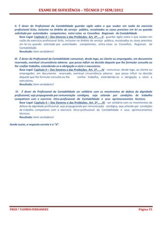 EXAME DE SUFICIÊNCIA – TÉCNICO 2º SEM/2012
PROF.ª YASMIN FERNANDES Página 55
II. É dever do Profissional da Contabilidade guardar sigilo sobre o que souber em razão do exercício
profissional lícito, inclusive no âmbito do serviço público, ressalvados os casos previstos em lei ou quando
solicitado por autoridades competentes, entre estas os Conselhos Regionais de Contabilidade.
Base Legal: Capítulo II – Dos Deveres e das Proibições. Art. 2º......II - guardar sigilo sobre o que souber em
razão do exercício profissional lícito, inclusive no âmbito do serviço público, ressalvados os casos previstos
em lei ou quando solicitado por autoridades competentes, entre estas os Conselhos Regionais de
Contabilidade.
Resultado: Item verdadeiro!
III. É dever do Profissional da Contabilidade comunicar, desde logo, ao cliente ou empregador, em documento
reservado, eventual circunstância adversa que possa influir na decisão daquele que lhe formular consulta ou
lhe confiar trabalho, estendendo-se a obrigação a sócio e executores.
Base Legal: Capítulo II – Dos Deveres e das Proibições. Art. 2º......IV - comunicar, desde logo, ao cliente ou
empregador, em documento reservado, eventual circunstância adversa que possa influir na decisão
daquele que lhe formular consulta ou lhe confiar trabalho, estendendo-se a obrigação a sócio e
executores.
Resultado: Item verdadeiro!
IV. É dever do Profissional da Contabilidade ser solidário com os movimentos de defesa da dignidade
profissional, seja propugnando por remuneração condigna, seja zelando por condições de trabalho
compatíveis com o exercício ético-profissional da Contabilidade e seus aprimoramentos técnicos.
Base Legal: Capítulo II – Dos Deveres e das Proibições. Art. 2º......IX - ser solidário com os movimentos de
defesa da dignidade profissional, seja propugnando por remuneração condigna, seja zelando por condições
de trabalho compatíveis com o exercício ético-profissional da Contabilidade e seus aprimoramentos
técnicos.
Resultado: Item verdadeiro!
Sendo assim, a resposta correta é a “d”.
 