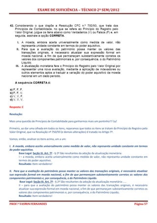 EXAME DE SUFICIÊNCIA – TÉCNICO 2º SEM/2012
PROF.ª YASMIN FERNANDES Página 57
Resposta: C
Resolução:
Mais uma questão de Princípios de Contabilidade para ganharmos mais um pontinho!!! o/
Primeiro, ao dar uma olhada em todos os itens, reparamos que todos os itens se tratam do Princípio do Registro pelo
Valor Original, que na Resolução nº 750/93 (e demais alterações) é tratado no Artigo 7º.
Vamos, então, analisar os itens acima, um a um:
I. A moeda, embora aceita universalmente como medida de valor, não representa unidade constante em termos
do poder aquisitivo.
Base Legal: Seção III. Art. 7º - § 2º São resultantes da adoção da atualização monetária:
I – a moeda, embora aceita universalmente como medida de valor, não representa unidade constante em
termos do poder aquisitivo.
Resultado: Item verdadeiro!
II. Para que a avaliação do patrimônio possa manter os valores das transações originais, é necessário atualizar
sua expressão formal em moeda nacional, a fim de que permaneçam substantivamente corretos os valores dos
componentes patrimoniais e, por consequência, o do Patrimônio Líquido.
Base Legal: Seção III. Art. 7º - § 2º São resultantes da adoção da atualização monetária:.....
II – para que a avaliação do patrimônio possa manter os valores das transações originais, é necessário
atualizar sua expressão formal em moeda nacional, a fim de que permaneçam substantivamente corretos os
valores dos componentes patrimoniais e, por consequência, o do Patrimônio Líquido;
Resultado: Item verdadeiro!
 