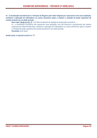 EXAME DE SUFICIÊNCIA – TÉCNICO 2º SEM/2012
PROF.ª YASMIN FERNANDES Página 58
III. A atualização monetária fere o Princípio do Registro pelo Valor Original por representar uma nova avaliação,
mediante a aplicação de indexadores ou outros elementos aptos a traduzir a variação do poder aquisitivo da
moeda nacional em um dado período.
Base Legal: Seção III. Art. 7º - § 2º São resultantes da adoção da atualização monetária:.....
III – a atualização monetária não representa nova avaliação, mas tão somente o ajustamento dos valores
originais para determinada data, mediante a aplicação de indexadores ou outros elementos aptos a traduzir
a variação do poder aquisitivo da moeda nacional em um dado período.
Resultado: Item falso!
Sendo assim, a resposta correta é a “c”.
 