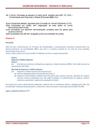 EXAME DE SUFICIÊNCIA – TÉCNICO 2º SEM/2012
PROF.ª YASMIN FERNANDES Página 59
Resposta: A
Resolução:
Além de bons conhecimentos em Princípios de Contabilidade, é extremamente necessário conhecimentos nas
Normas Brasileiras de Contabilidade (NBC), pois esta é a primeira questão de um total de cinco questões
apresentadas nesse exame.
Vamos, então, analisar um trecho da NBC TG 1000 para verificar a resposta da questão:
Seção 1
Pequenas e Médias Empresas
Alcance
1.1 Esta Norma se destina à utilização por pequenas e médias empresas (PMEs). Esta seção descreve as
características das PMEs.
Descrição de pequenas e médias empresas
1.2 Pequenas e médias empresas são empresas que:
(a) não têm obrigação pública de prestação de contas; e
(b) elaboram demonstrações contábeis para fins gerais para usuários externos. Exemplos de usuários
externos incluem proprietários que não estão envolvidos na administração do negócio, credores
existentes e potenciais, e agências de avaliação de crédito.
De acordo com nossos conhecimentos adquiridos, sabemos que as companhias abertas, reguladas pela CVM, são
consideradas “empresas de grande porte”, sendo assim, não se encaixam na descrição acima da NBC TG 1000.
Logo, a resposta correta é a “a”!
 
