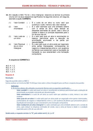 EXAME DE SUFICIÊNCIA – TÉCNICO 2º SEM/2012
PROF.ª YASMIN FERNANDES Página 60
Resposta: B
Resolução:
Segunda questão sobre as NBC’s!
Vamos analisar um trecho da NBC TG 04 (que trata sobre o Ativo Intangível) para verificar a resposta da questão:
Definições
8. Os termos abaixo são utilizados na presente Norma com os seguintes significados:...
Valor contábil é o valor pelo qual um ativo é reconhecido no balanço patrimonial após a dedução da
amortização acumulada e da perda por desvalorização.
Valor amortizável é o custo de um ativo ou outro valor que substitua o custo, menos o seu valor
residual.
Valor justo de um ativo é o valor pelo qual um ativo pode ser negociado entre partes interessadas,
conhecedoras do negócio e independentes entre si, com ausência de fatores que pressionem para a
liquidação da transação ou que caracterizem uma transação compulsória.
Valor residual de um ativo intangível é o valor estimado que uma entidade obteria com a venda do
ativo, após deduzir as despesas estimadas de venda, caso o ativo já tivesse a idade e a condição
esperadas para o fim de sua vida útil.
Sendo assim, a resposta correta é a “b”, pois ordem será 2, 4, 1, e 3!
 