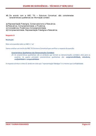 EXAME DE SUFICIÊNCIA – TÉCNICO 2º SEM/2012
PROF.ª YASMIN FERNANDES Página 61
Resposta: D
Resolução:
Mais uma questão sobre as NBC’s! o/
Vamos analisar um trecho da NBC TG Estrutura Conceitual para verificar a resposta da questão:
Características Qualitativas das Demonstrações Contábeis
24. As características qualitativas são os atributos que tornam as demonstrações contábeis úteis para os
usuários. As quatro principais características qualitativas são: compreensibilidade, relevância,
confiabilidade e comparabilidade.
A resposta correta é a letra D, tendo em vista que “representação fidedigna” é o mesmo que confiabilidade.
 