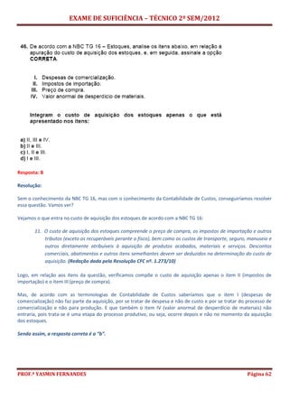 EXAME DE SUFICIÊNCIA – TÉCNICO 2º SEM/2012
PROF.ª YASMIN FERNANDES Página 62
Resposta: B
Resolução:
Sem o conhecimento da NBC TG 16, mas com o conhecimento da Contabilidade de Custos, conseguiríamos resolver
essa questão. Vamos ver?
Vejamos o que entra no custo de aquisição dos estoques de acordo com a NBC TG 16:
11. O custo de aquisição dos estoques compreende o preço de compra, os impostos de importação e outros
tributos (exceto os recuperáveis perante o fisco), bem como os custos de transporte, seguro, manuseio e
outros diretamente atribuíveis à aquisição de produtos acabados, materiais e serviços. Descontos
comerciais, abatimentos e outros itens semelhantes devem ser deduzidos na determinação do custo de
aquisição. (Redação dada pela Resolução CFC nº. 1.273/10)
Logo, em relação aos itens da questão, verificamos compõe o custo de aquisição apenas o item II (impostos de
importação) e o item III (preço de compra).
Mas, de acordo com as terminologias de Contabilidade de Custos saberíamos que o item I (despesas de
comercialização) não faz parte da aquisição, por se tratar de despesa e não de custo e por se tratar do processo de
comercialização e não para produção. E que também o item IV (valor anormal de desperdício de materiais) não
entraria, pois trata-se é uma etapa do processo produtivo, ou seja, ocorre depois e não no momento da aquisição
dos estoques.
Sendo assim, a resposta correta é a “b”.
 