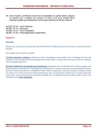 EXAME DE SUFICIÊNCIA – TÉCNICO 2º SEM/2012
PROF.ª YASMIN FERNANDES Página 63
Resposta: C
Resolução:
Pessoal, aqui nesse caso, tudo dependerá dos conhecimentos contábeis que vocês tem mesmo...é como se fosse por
dedução.
Por exemplo, vamos analisar as opções:
1º) Ativo intangível e estoques: sabemos que não se enquadraria nessas opções, pois o intangível são bens não
corpóreos e que estoques são ativos destinado para venda. Então, a compra de terreno para construir a indústria
não se encaixaria aqui. Ok!?
2º) Ativo Imobilizado e Propriedade para Investimento: poderíamos ficar com dúvida entre essa duas opções, mas
desempataríamos sabendo que “Propriedade para Investimento” é quando compramos uma propriedade (terrenos,
edifícios, imóveis em geral) com a finalidade de obter renda no longo prazo, como por exemplo, a empresa compra
um imóvel num local que está em plena expansão para que no futuro possa vendê-lo por um preço valorizado.
Sendo assim, como esse terreno da questão foi comprado com a finalidade de montar a fábrica, logo o mesmo será
classificado como Ativo Imobilizado.
 