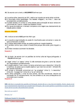EXAME DE SUFICIÊNCIA – TÉCNICO 2º SEM/2012
PROF.ª YASMIN FERNANDES Página 65
Resposta: ANULADA
Resposta: C
Resposta: D
OBS: não farei a resolução das questões de Português, devido não ser o meu foco de trabalho. Porém, desde já cito
que é extremamente importante que estudem bem Português, não só para ganhar os pontinhos no exame, mas será
muito útil em seu dia a dia profissional e pessoal.
Boa sorte pra vocês!!!
Abraços, o/
Professora Yasmin F.S. Fernandes
 
