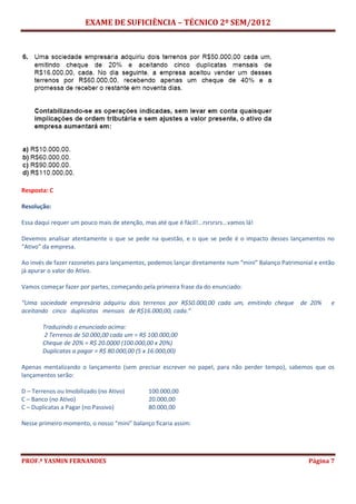 EXAME DE SUFICIÊNCIA – TÉCNICO 2º SEM/2012
PROF.ª YASMIN FERNANDES Página 7
Resposta: C
Resolução:
Essa daqui requer um pouco mais de atenção, mas até que é fácil!...rsrsrsrs...vamos lá!
Devemos analisar atentamente o que se pede na questão, e o que se pede é o impacto desses lançamentos no
“Ativo” da empresa.
Ao invés de fazer razonetes para lançamentos, podemos lançar diretamente num “mini” Balanço Patrimonial e então
já apurar o valor do Ativo.
Vamos começar fazer por partes, começando pela primeira frase da do enunciado:
“Uma sociedade empresária adquiriu dois terrenos por R$50.000,00 cada um, emitindo cheque de 20% e
aceitando cinco duplicatas mensais de R$16.000,00, cada.”
Traduzindo o enunciado acima:
2 Terrenos de 50.000,00 cada um = R$ 100.000,00
Cheque de 20% = R$ 20.0000 (100.000,00 x 20%)
Duplicatas a pagar = R$ 80.000,00 (5 x 16.000,00)
Apenas mentalizando o lançamento (sem precisar escrever no papel, para não perder tempo), sabemos que os
lançamentos serão:
D – Terrenos ou Imobilizado (no Ativo) 100.000,00
C – Banco (no Ativo) 20.000,00
C – Duplicatas a Pagar (no Passivo) 80.000,00
Nesse primeiro momento, o nosso “mini” balanço ficaria assim:
 