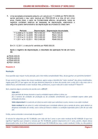 EXAME DE SUFICIÊNCIA – TÉCNICO 2º SEM/2012
PROF.ª YASMIN FERNANDES Página 9
Resposta: A
Resolução:
Essa questão aqui requer muita atenção, pois é de média complexidade! Mas, dá pra ganhar um pontinho também!
O que ocorre é que, depois das novas mudanças, agora surgiu o bendito do “valor residual” dos ativos imobilizados,
regido pela CPC 27 que agora nos diz que devemos depreciar os bens de acordo com a vida útil e não mais com a
tabela fiscal, considerando o valor residual. Mas, professora, o que é vida útil e valor residual??? Boiei???
Bem, vejamos alguns conceitos de acordo com a CPC 27:
Vida útil é:
(a) o período de tempo durante o qual a entidade espera utilizar o ativo; ou
(b) o número de unidades de produção ou de unidades semelhantes que a entidade espera obter pela
utilização do ativo.
Valor depreciável é o custo de um ativo ou outro valor que substitua o custo, menos o seu valor residual.
Valor residual de um ativo é o valor estimado que a entidade obteria com a venda do ativo, após deduzir as
despesas estimadas de venda, caso o ativo já tivesse a idade e a condição esperadas para o fim de sua vida
útil.
Então, vamos entender o enunciado da questão!!!
O veículo foi adquirido por R$ 72.000,00, com vida útil de 5 anos e com valor residual de R$ 9.000,00. O que isso
significa? Significa que comprei o veículo por R$ 72.000,00, poderei depreciá-lo em 5 anos, porém, depois dessa
depreciação toda, lá no final, estimamos vendê-lo por R$ 9.000,00 (ou seja, o valor residual). Então, eu não poderei
 