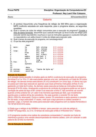 Prova P4/PS Disciplina: Organização de Computadores-EC 
Professor: Ney Laert Vilar Calazans 
Aluno: 30/novembro/2012 
Gabarito 
1. (4 pontos) Assumindo uma frequência de relógio de 500 MHz para a organização MIPS multiciclo estudada em aula responda, para o programa abaixo, as seguintes questões: 
a) Qual o número de ciclos de relógio consumidos para a execução do programa? Conside a área de dados fornecida, assumindo que a pseudo-instrução la leva 8 ciclos de relógio para executar (sendo equivalente a lui+ori) e que as instruções syscall e a pseudo-instrução li (equivalente a um addiu) levam 4 ciclos de relógio para executar cada. 
b) Qual o tempo de execução do programa, em nanossegundos? 
c) O que faz este programa? 
1. .text 
2. main: la $s0, string # 8 ciclos 
3. la $s1, letras # 8 ciclos 
4. loop: lb $t1, 0($s0) # 4 ciclos 
5. blez $t1, fim # 4 ciclos 
6. sw $t1, 0($s1) # 4 ciclos 
7. addiu $s0,$s0, 1 # 4 ciclos 
8. addiu $s1,$s1, 4 # 4 ciclos 
9. j loop # 4 ciclos 
10. fim: li $v0,10 # 4 ciclos 
11. syscall # 4 ciclos 
12. 
13. .data 
14. string: .asciiz "teste de byte xy" 
15. letras: .word 0x0 
Solução da Questão 1 
a) A solução desta questão é simples após se definir a estrutura de execução do programa. As linhas 2 e 3 e 10 e 11 são executadas apenas uma vez, perfazendo um total de 24 ciclos de relógio. As demais linhas executáveis (4 a 9) constituem um único laço. A última vez que se passa por este laço executa-se apenas suas duas primeiras instruções (linhas 4 e 5) gastando um total de 8 ciclos. As demais vezes executa-se todas as instruções do laço, tomando 6*4=24 ciclos. Analisando a estrutura de controle do programa pode-se ver que a condição de saída do laço é $t1 conter 0 ao executar a linha 5. Isto somente vai ocorrer quando a linha anterior ler um valor 0 da memória apontada por $s0, que inicialmente aponta para a cadeia string de caracteres. Ou seja quando o caracter fim de texto (NULL=00h) for alcançado. Como a cadeia possui 16 caracteres e após aparece o caracter fim de texto, o laço executará 17 vezes, visto que o laço percorre a cadeia caracter a caracter. Logo, o número de ciclos para executar este programa com os dados fornecidos é 16+16*24+8+8=416 ciclos. 
b) Dado que o relógio é de 500MHz o tempo para executar um ciclo de relógio é (1/500*106)segundos, ou 2 ns. O tempo de execução então é 416ciclos*2ns = 832ns. 
c) O programa recebe uma cadeia de caracteres compactada (1 caracter por byte de memória) e produz uma versão descompactada da mesma cadeia, com um caracter a cada palavra de 32 bits na memória. 
Fim da Solução da Questão 1  