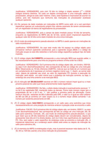 Justificativa: VERDADEIRO, pois com 16 bits no código o objeto existem 216 = 65536 códigos binários distintos. Se cada um destes corresponder a uma instrução válida do processador, atinge-se este valor máximo. Claro, esta hipótese é improvável de ocorrer na prática, pois isto implicaria que nenhuma das instruções do processador aceitasse qualquer operando. 
d) (V) Os campos de dado imediato em instruções do MIPS como addi, ori e xori permitem especificar apenas um subconjunto próprio dos valores possíveis de serem armazenados em um registrador do banco de registradores do processador. 
Justificativa: VERDADEIRO, pois o campo de dado imediato possui 16 bits de tamanho, enquanto os registradores do MIPS são de 32 bits, sendo assim impossível especificar qualquer valor de 32 bits como dado imediato de uma única instrução. 
e) (V) O modo de endereçamento pseudo-absoluto no MIPS é usado apenas em instruções de salto incondicional. 
Justificativa: VERDADEIRO. Ao usar este modo não há espaço no código objeto para armazenar nenhum operando condicional, pois o operando ocupa 26bits e o código da instrução ocupa os seis bits restantes e nenhuma código especifica qualquer tipo de teste implícito. 
f) (V) O código objeto 0x110BBFF6 corresponde a uma instrução BEQ que quando saltar, o faz necessariamente para uma linha do programa anterior à linha onde há o BEQ. 
Justificativa: VERDADEIRO. Os 6 primeiros bits do código objeto são, em binário, 000100, ou seja 4 em decimal/hexadecimal. Isto corresponde de fato ao código de uma instrução BEQ. Observando os 16 bits inferiores (0xBFF6), nota-se que se trata de um numeral que em complemento de 2 expressa um número negativo menor que -1. Assim, ao somar este valor, depois de estender seu sinal, ao valor do registrador PC durante a execução da instrução, será obtido um valor menor que o endereço da instrução corrente, ou seja, o endereço de uma linha anterior à da instrução BEQ. 
g) (V) A instrução ori $t0,$t0,0x0001 escreve em $t0 o número natural ímpar igual ou o mais próximo possível do valor que havia anteriormente neste registrador. 
Justificativa: VERDADEIRO. De fato, o efeito desta instrução é eventualmente escrever ´1´ no bit 0 do registrador $t0, mantendo todos os demais. Como todo número ímpar tem a propriedade de ter o bit 0 em ´1´, isto justifica a primeira parte da afirmação. Como nenhum dos bits restantes de $t0 é alterado pelo ORI, o valor ou é igual ao valor anterior de $t0 (se $t0 já continha um valor ímpar) ou é o número ímpar obtido somando 1 ao número par existente previamente em $t0. 
h) (F) O código objeto 0x0c100014 corresponde a um salto para uma subrotina que inicia necessariamente em uma posição de memória anterior à posição onde se encontra o salto. 
Justificativa: FALSO. Os 6 primeiros bits do código objeto são, em binário, 000011, ou seja 3 em decimal/hexadecimal. Isto corresponde de fato ao código de uma instrução JAL de salto para subrotina. Contudo, JAL usa modo de endereçamento pseudo-absoluto, o que quer dizer que os 26 bits restantes do código objeto devem ser concatenados, depois de acrescentar dois bits em 0 à direita destes, com os 4 bits mais significativos do registrador PC. Ora, sem saber o valor específico do endereço onde se encontra a instrução JAL, é impossível determinar se o endereço assim obtido está antes ou depois da instrução de salto para subrotina JAL. 
i) (F) A memória do MIPS é endereçada a byte, mas é possível escrever nela dados de 8, 16, 32, 64 ou 128 bits usando uma única instrução do processador.  