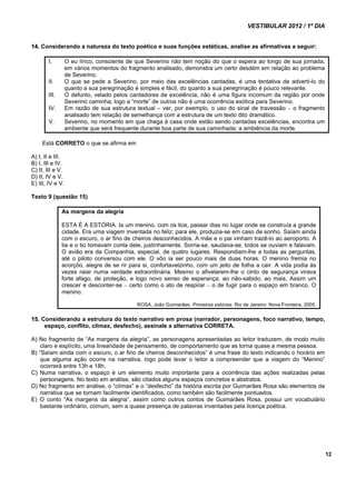 VESTIBULAR 2012 / 1º DIA 
12 
14. Considerando a natureza do texto poético e suas funções estéticas, analise as afirmativas a seguir: 
I. O eu lírico, consciente de que Severino não tem noção do que o espera ao longo de sua jornada, 
em vários momentos do fragmento analisado, demonstra um certo desdém em relação ao problema 
de Severino. 
II. O que se pede a Severino, por meio das excelências cantadas, é uma tentativa de adverti-lo do 
quanto a sua peregrinação é simples e fácil, do quanto a sua peregrinação é pouco relevante. 
III. O defunto, velado pelos cantadores de excelência, não é uma figura incomum da região por onde 
Severino caminha; logo a “morte” de outros não é uma ocorrência exótica para Severino. 
IV. Em razão de sua estrutura textual – ver, por exemplo, o uso do sinal de travessão – o fragmento 
analisado tem relação de semelhança com a estrutura de um texto dito dramático. 
V. Severino, no momento em que chega à casa onde estão sendo cantadas excelências, encontra um 
ambiente que será frequente durante boa parte de sua caminhada: a ambiência da morte. 
Está CORRETO o que se afirma em 
A) I, II e III. 
B) I, III e IV. 
C) II, III e V. 
D) II, IV e V. 
E) III, IV e V. 
Texto 9 (questão 15) 
As margens da alegria 
ESTA É A ESTÓRIA. Ia um menino, com os tios, passar dias no lugar onde se construía a grande 
cidade. Era uma viagem inventada no feliz; para ele, produzia-se em caso de sonho. Saíam ainda 
com o escuro, o ar fino de cheiros desconhecidos. A mãe e o pai vinham trazê-lo ao aeroporto. A 
tia e o tio tomavam conta dele, justínhamente. Sorria-se, saudava-se, todos se ouviam e falavam. 
O avião era da Companhia, especial, de quatro lugares. Respondiam-lhe a todas as perguntas, 
até o piloto conversou com ele. O vôo ia ser pouco mais de duas horas. O menino fremia no 
acorçôo, alegre de se rir para si, confortavelzinho, com um jeito de folha a cair. A vida podia às 
vezes raiar numa verdade extraordinária. Mesmo o afivelarem-lhe o cinto de segurança virava 
forte afago, de proteção, e logo novo senso de esperança: ao não-sabido, ao mais. Assim um 
crescer e desconter-se – certo como o ato de respirar – o de fugir para o espaço em branco. O 
menino. 
ROSA, João Guimarães. Primeiras estórias. Rio de Janeiro: Nova Fronteira, 2005. 
15. Considerando a estrutura do texto narrativo em prosa (narrador, personagens, foco narrativo, tempo, 
espaço, conflito, clímax, desfecho), assinale a alternativa CORRETA. 
A) No fragmento de “As margens da alegria”, as personagens apresentadas ao leitor traduzem, de modo muito 
claro e explícito, uma linearidade de pensamento, de comportamento que as torna quase a mesma pessoa. 
B) “Saíam ainda com o escuro, o ar fino de cheiros desconhecidos” é uma frase do texto indicando o horário em 
que alguma ação ocorre na narrativa, logo pode levar o leitor a compreender que a viagem do “Menino” 
ocorrerá entre 13h e 18h. 
C) Numa narrativa, o espaço é um elemento muito importante para a ocorrência das ações realizadas pelas 
personagens. No texto em análise, são citados alguns espaços concretos e abstratos. 
D) No fragmento em análise, o “clímax” e o “desfecho” da história escrita por Guimarães Rosa são elementos da 
narrativa que se tornam facilmente identificados, como também são facilmente pontuados. 
E) O conto “As margens da alegria”, assim como outros contos de Guimarães Rosa, possui um vocabulário 
bastante ordinário, comum, sem a quase presença de palavras inventadas pela licença poética. 
 