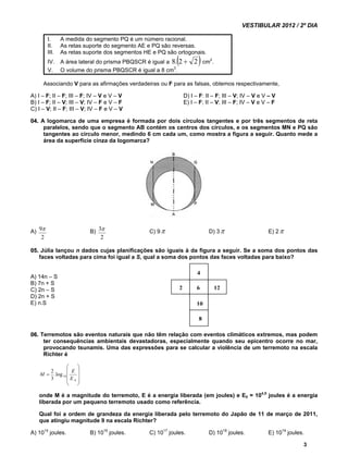 VESTIBULAR 2012 / 2º DIA 
3 
I. A medida do segmento PQ é um número racional. 
II. As retas suporte do segmento AE e PQ são reversas. 
III. As retas suporte dos segmentos HE e PQ são ortogonais. 
IV. A área lateral do prisma PBQSCR é igual a 8.2  2 cm2. 
V. O volume do prisma PBQSCR é igual a 8 cm3. 
Associando V para as afirmações verdadeiras ou F para as falsas, obtemos respectivamente, 
A) I – F; II – F; III – F; IV – V e V – V D) I – F: II – F; III – V; IV – V e V – V 
B) I – F; II – V; III – V; IV – F e V – F E) I – F; II – V; III – F; IV – V e V – F 
C) I – V; II – F; III – V; IV – F e V – V 
04. A logomarca de uma empresa é formada por dois círculos tangentes e por três segmentos de reta 
paralelos, sendo que o segmento AB contém os centros dos círculos, e os segmentos MN e PQ são 
tangentes ao círculo menor, medindo 6 cm cada um, como mostra a figura a seguir. Quanto mede a 
área da superfície cinza da logomarca? 
A) 
9 B) 
2 
3 C) 9 D) 3 E) 2 
2 
05. Júlia lançou n dados cujas planificações são iguais à da figura a seguir. Se a soma dos pontos das 
faces voltadas para cima foi igual a S, qual a soma dos pontos das faces voltadas para baixo? 
A) 14n – S 
B) 7n + S 
C) 2n – S 
D) 2n + S 
E) n.S 
4 
2 12 
6 
10 
8 
06. Terremotos são eventos naturais que não têm relação com eventos climáticos extremos, mas podem 
ter consequências ambientais devastadoras, especialmente quando seu epicentro ocorre no mar, 
provocando tsunamis. Uma das expressões para se calcular a violência de um terremoto na escala 
Richter é 
 
   
 
 
   
M E 
 
 
0 
2 
10 .log 
3 
E 
onde M é a magnitude do terremoto, E é a energia liberada (em joules) e E0 = 104,5 joules é a energia 
liberada por um pequeno terremoto usado como referência. 
Qual foi a ordem de grandeza da energia liberada pelo terremoto do Japão de 11 de março de 2011, 
que atingiu magnitude 9 na escala Richter? 
A) 1014 joules. B) 1016 joules. C) 1017 joules. D) 1018 joules. E) 1019 joules. 
 
