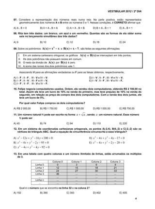 VESTIBULAR 2012 / 2º DIA 
07. Considere a representação dos números reais numa reta. Na parte positiva, estão representados 
geometricamente dois números A e B entre os números 0 e 1. Nessas condições, é CORRETO afirmar que 
A) A . B < 0 B) 0 < A . B < A C) A < A . B < B D) B < A . B < 1 E) A . B > 1 
08. Rita tem três dados: um branco, um azul e um vermelho. Quantas são as formas de ela obter soma 
4 
seis no lançamento simultâneo dos três dados? 
A) 9 B) 10 C) 12 D) 18 E) 24 
09. Sobre os polinômios A(x)  x  x 
3 
e 
B(x)  x  , são feitas as seguintes afirmações: 
1 
I. Em um sistema cartesiano ortogonal, os gráficos A(x) e B(x) se interceptam em três pontos. 
II. Os dois polinômios não possuem raízes em comum. 
III. O resto da divisão de A(x) por B(x) é zero. 
IV. A soma das raízes dos dois polinômios vale 1. 
Associando V para as afirmações verdadeiras ou F para as falsas obtemos, respectivamente, 
A) I - F ; II - F ; III - V e IV – V. D) I - V ; II - F ; III - V e IV – V. 
B) I - F ; II - V ; III - F e IV – V. E) I - V ; II - F ; III - V e IV – F. 
C) I - F ; II - F ; III - V e IV – F. 
10. Felipe negocia computadores usados. Ontem, ele vendeu dois computadores, obtendo R$ 2 100,00 no 
total. Assim ele teve um lucro de 10% na venda do primeiro, mas teve prejuízo de 10% na venda do 
segundo, em relação ao preço de compra dos dois computadores. Com a venda dos dois juntos, ele 
teve um lucro de 5%. 
Por qual valor Felipe comprou os dois computadores? 
A) R$ 2 000,00 B) R$ 1 750,00 C) R$ 1 500,00 D) R$ 1 000,00 E) R$ 750,00 
11. Um número natural N pode ser escrito na forma a  a , sendo a um número natural. Esse número 
N pode ser 
A) 45 B) 74 C) 94 D) 110 E) 220 
12. Em um sistema de coordenadas cartesianas ortogonais, os pontos A(-2,4), B(6,-2) e C(-2,-2) são os 
vértices do triângulo ABC. Qual a equação da circunferência circunscrita a esse triângulo? 
A) x2 12x  y2 16y 100  0 D) x2  4x  y2  4y 17  0 
B) x2  4x  y2  2y  95  0 E) x2  4x  y 2  2y  20  0 
C) x2  4x  y2  4y  92  0 
13. Em uma tabela com quatro colunas e um número ilimitado de linhas, estão arrumados os múltiplos 
de 3. 
Coluna 0 Coluna 1 Coluna 2 Coluna 3 
Linha 0 0 3 6 9 
Linha 1 12 15 18 21 
Linha 2 24 27 30 33 
Linha 3 36 ... ... ... 
... ... ... ... ... 
Linha n ... ... ... ... 
... ... ... ... ... 
Qual é o número que se encontra na linha 32 e na coluna 2? 
A) 192 B) 390 C) 393 D) 402 E) 405 
 