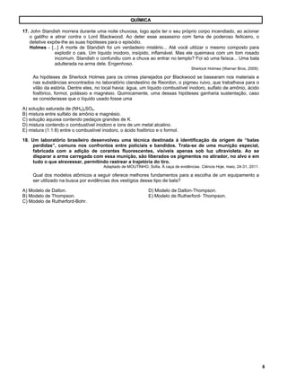 8 
QUÍMICA 
17. John Standish morrera durante uma noite chuvosa, logo após ter o seu próprio corpo incendiado, ao acionar 
o gatilho e atirar contra o Lord Blackwood. Ao deter esse assassino com fama de poderoso feiticeiro, o 
detetive expõe-lhe as suas hipóteses para o episódio. 
Holmes - [...] A morte de Standish foi um verdadeiro mistério... Até você utilizar o mesmo composto para 
explodir o cais. Um líquido inodoro, insípido, inflamável. Mas ele queimava com um tom rosado 
incomum. Standish o confundiu com a chuva ao entrar no templo? Foi só uma faísca... Uma bala 
adulterada na arma dele. Engenhoso. 
Sherlock Holmes (Warner Bros, 2009). 
As hipóteses de Sherlock Holmes para os crimes planejados por Blackwood se basearam nos materiais e 
nas substâncias encontrados no laboratório clandestino de Reordon, o pigmeu ruivo, que trabalhava para o 
vilão da estória. Dentre eles, no local havia: água, um líquido combustível inodoro, sulfato de amônio, ácido 
fosfórico, formol, potássio e magnésio. Quimicamente, uma dessas hipóteses ganharia sustentação, caso 
se considerasse que o líquido usado fosse uma 
A) solução saturada de (NH4)2SO4. 
B) mistura entre sulfato de amônio e magnésio. 
C) solução aquosa contendo pedaços grandes de K. 
D) mistura contendo o combustível inodoro e íons de um metal alcalino. 
E) mistura (1:1:8) entre o combustível inodoro, o ácido fosfórico e o formol. 
18. Um laboratório brasileiro desenvolveu uma técnica destinada à identificação da origem de “balas 
perdidas”, comuns nos confrontos entre policiais e bandidos. Trata-se de uma munição especial, 
fabricada com a adição de corantes fluorescentes, visíveis apenas sob luz ultravioleta. Ao se 
disparar a arma carregada com essa munição, são liberados os pigmentos no atirador, no alvo e em 
tudo o que atravessar, permitindo rastrear a trajetória do tiro. 
Adaptado de MOUTINHO, Sofia. À caça de evidências. Ciência Hoje, maio, 24-31, 2011. 
Qual dos modelos atômicos a seguir oferece melhores fundamentos para a escolha de um equipamento a 
ser utilizado na busca por evidências dos vestígios desse tipo de bala? 
A) Modelo de Dalton. D) Modelo de Dalton-Thompson. 
B) Modelo de Thompson. E) Modelo de Rutherford- Thompson. 
C) Modelo de Rutherford-Bohr. 
 