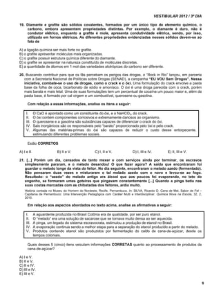 VESTIBULAR 2012 / 3º DIA 
9 
19. Diamante e grafite são sólidos covalentes, formados por um único tipo de elemento químico, o 
carbono, embora apresentem propriedades distintas. Por exemplo, o diamante é duro, não é 
condutor elétrico, enquanto a grafite é mole, apresenta condutividade elétrica, sendo, por isso, 
utilizada em fornos elétricos. As diferentes propriedades evidenciadas nesses sólidos devem-se ao 
fato de 
A) a ligação química ser mais forte no grafite. 
B) o grafite apresentar moléculas mais organizadas. 
C) o grafite possuir estrutura química diferente do diamante. 
D) o grafite se apresentar na natureza constituído de moléculas discretas. 
E) a quantidade de átomos em 1 mol das variedades alotrópicas do carbono ser diferente. 
20. Buscando contribuir para que os fãs percebam os perigos das drogas, o “Rock in Rio” lançou, em parceria 
com a Secretaria Nacional de Políticas sobre Drogas (SENAD), a campanha “EU VOU Sem Drogas”. Nessa 
iniciativa, combate-se o uso de drogas, como o crack e o óxi. Uma formulação do crack envolve a pasta 
base da folha de coca, bicarbonato de sódio e amoníaco. O óxi é uma droga parecida com o crack, porém 
mais barata e mais letal. Uma de suas formulações tem um percentual de cocaína um pouco maior e, além da 
pasta base, é formado por cal virgem e um combustível, querosene ou gasolina. 
Com relação a essas informações, analise os itens a seguir: 
I. O CaO é apontado como um constituinte do óxi, e o NaHCO3, do crack. 
II. O óxi contém componentes corrosivos e extremamente danosos ao organismo. 
III. O querosene e a gasolina são substâncias capazes de diferenciar o crack do óxi. 
IV. Sais inorgânicos são os responsáveis pelo “barato” proporcionado pelo óxi e pelo crack. 
V. Algumas das matérias-primas do óxi são capazes de reduzir o custo desse entorpecente, 
estimulando diferentes problemas sociais. 
Estão CORRETOS 
A) I e II. B) II e V. C) I, II e V. D) I, III e IV. E) II, III e V. 
21. [...] Porém um dia, cansados de tanto mexer e com serviços ainda por terminar, os escravos 
simplesmente pararam, e o melado desandou! O que fazer agora? A saída que encontraram foi 
guardar o melado longe da vista do feitor. No dia seguinte, encontraram o melado azedo (fermentado). 
Não pensaram duas vezes e misturaram o tal melado azedo com o novo e levou-se ao fogo. 
Resultado: o “azedo” do melado antigo era álcool que aos poucos foi evaporando, no teto do 
engenho, se formaram umas goteiras que pingavam constantemente [...] Quando a pinga batia nas 
suas costas marcadas com as chibatadas dos feitores, ardia muito. 
História contada no Museu do Homem do Nordeste, Recife, Pernambuco. In: SILVA, Ricardo O. Cana de Mel, Sabor de Fel – 
Capitania de Pernambuco: Uma Intervenção Pedagógica com Caráter Multi e Interdisciplinar. Química Nova na Escola, 32, 2, 
2010. 
Em relação aos aspectos abordados no texto acima, analise as afirmativas a seguir: 
I. A aguardente produzida no Brasil Colônia era de qualidade, por ser puro etanol. 
II. O “melado” era uma solução de sacarose que se tornava muito densa ao ser aquecida. 
III. A pinga, um legado do sistema escravocrata, estimulou a produção de etanol no Brasil. 
IV. A evaporação continua sendo a melhor etapa para a separação do etanol produzido a partir do melado. 
V. Produtos contendo etanol são produzidos por fermentação do caldo de cana-de-açúcar, desde os 
tempos coloniais. 
Quais desses 5 (cinco) itens veiculam informações CORRETAS quanto ao processamento de produtos da 
cana-de-açúcar? 
A) I e V. 
B) II e V. 
C) II e IV. 
D) III e IV. 
E) III e V. 
 
