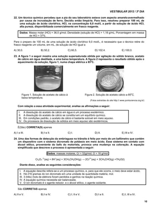 VESTIBULAR 2012 / 3º DIA 
10 
22. Um técnico químico percebeu que a pia do seu laboratório estava com aspecto amarelo-avermelhado 
por causa da incrustação de ferro. Decidiu então limpá-la. Para isso, resolveu preparar 100 mL de 
uma solução de ácido clorídrico, HCl, na concentração 6,0 mol/L a partir da solução de ácido HCl, 
alta pureza, disponibilizada comercialmente em frasco reagente. 
Dados: Massa molar (HCl) = 36,5 g/mol; Densidade (solução de HCl) = 1,18 g/mL; Porcentagem em massa 
de HCl = 37%. 
Para o preparo de 100 mL de uma solução de ácido clorídrico 6,0 mol/L, é necessário que o técnico retire do 
frasco reagente um volume, em mL, de solução de HCl igual a 
A) 30,0. B) 50,2. C) 60,5. D) 102,4. E) 100,0. 
23. A figura 1 a seguir mostra uma solução supersaturada obtida por agitação do sólido branco, acetato 
de cálcio em água destilada, a uma baixa temperatura. A figura 2 representa o resultado obtido após o 
aquecimento da solução, figura 1, numa chapa elétrica a 85oC. 
Figura 1. Solução de acetato de cálcio à Figura 2. Solução de acetato cálcio a 85oC. 
baixa temperatura. 
(Fotos extraídas do site http:// www.pontociencia.org.br) 
Com relação a essa atividade experimental, analise as afirmações a seguir: 
I. A dissolução do acetato de cálcio em água é um processo exotérmico. 
II. A dissolução do acetato de cálcio se constitui em um equilíbrio químico. 
III. Em condições padrão, o acetato de cálcio é bastante solúvel em meio aquoso. 
IV. Os processos de dissolução de sólidos em meio aquoso são exotérmicos. 
É(São) CORRETA(S) apenas 
A) I e III. B) I e II. C) I. D) II. E) III e IV. 
24. Uma das formas de detecção da embriaguez no trânsito é feita por meio de um bafômetro que contém 
um dispositivo com o sistema dicromato de potássio em meio ácido. Esse sistema em contato com 
álcool etílico, proveniente do bafo do motorista, provoca uma mudança na coloração. A equação 
simplificada que descreve o processo é apresentada a seguir: 
Dados: massas molares, Cr = 52g/mol; O = 16 g/mol. 
Cr2O7 2-(aq) + 8H+(aq) + 3CH3CH2OH(g) → 2Cr3+(aq) + 3CH3CHO(g) +7H2O(l) 
Diante disso, analise as seguintes considerações: 
I. A equação descrita refere-se a um processo químico, e, para que ele ocorra, o meio deve estar ácido. 
II. Há 216 gramas do íon dicromato em uma unidade de quantidade matéria, mol. 
III. 3 (três) mols de elétrons foram perdidos e ganhos na reação química. 
IV. A equação química necessita ser balanceada. 
V. O íon dicromato é o agente redutor, e o álcool etílico, o agente oxidante. 
São CORRETAS apenas 
A) II e V. B) I e IV. C) I, II e V. D) I e II. E) I, III e IV. 
 
