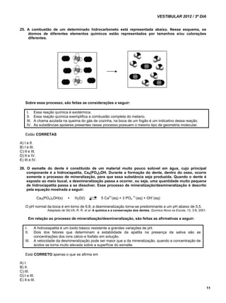 VESTIBULAR 2012 / 3º DIA 
11 
25. A combustão de um determinado hidrocarboneto está representada abaixo. Nesse esquema, os 
átomos de diferentes elementos químicos estão representados por tamanhos e/ou colorações 
diferentes. 
Sobre esse processo, são feitas as considerações a seguir: 
I. Essa reação química é exotérmica. 
II. Essa reação química exemplifica a combustão completa do metano. 
III. A chama azulada na queima do gás de cozinha, na boca de um fogão é um indicativo dessa reação. 
IV. As substâncias apolares presentes nesse processo possuem o mesmo tipo de geometria molecular. 
Estão CORRETAS 
A) I e II. 
B) I e III. 
C) II e III. 
D) II e IV. 
E) III e IV. 
26. O esmalte do dente é constituído de um material muito pouco solúvel em água, cujo principal 
componente é a hidroxiapatita, Ca5(PO4)3OH. Durante a formação do dente, dentro do osso, ocorre 
somente o processo de mineralização, para que essa substância seja produzida. Quando o dente é 
exposto ao meio bucal, a desmineralização passa a ocorrer, ou seja, uma quantidade muito pequena 
de hidroxiapatita passa a se dissolver. Esse processo de mineralização/desmineralização é descrito 
pela equação mostrada a seguir: 
Ca5(PO4)3OH(s) + H2O(l) 5 Ca2+(aq) + 3 PO4 3–(aq) + OH–(aq) 
O pH normal da boca é em torno de 6,8; a desmineralização torna-se predominante a um pH abaixo de 5,5. 
Adaptado de SILVA, R. R. et al. A química e a conservação dos dentes, Química Nova na Escola, 13, 3-8, 2001. 
Em relação ao processo de mineralização/desmineralização, são feitas as afirmativas a seguir: 
I. A hidroxiapatita é um óxido básico resistente a grandes variações de pH. 
II. Dois dos fatores que determinam a estabilidade da apatita na presença da saliva são as 
concentrações dos íons cálcio e fosfato em solução. 
III. A velocidade da desmineralização pode ser maior que a da mineralização, quando a concentração de 
ácidos se torna muito elevada sobre a superfície do esmalte. 
Está CORRETO apenas o que se afirma em 
A) I. 
B) II. 
C) III. 
D) I e III. 
E) II e III. 
 