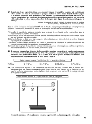 VESTIBULAR 2012 / 3º DIA 
12 
27. O azeite de oliva é o produto obtido somente dos frutos da oliveira (Olea europaea L.), excluídos os 
óleos obtidos por meio de solventes e ou qualquer mistura de outros óleos. O azeite de oliva virgem 
é o produto obtido do fruto da oliveira (Olea europaea L.) somente por processos mecânicos ou 
outros meios físicos, em condições térmicas que não produzam alteração do azeite, e que não tenha 
sido submetido a outros tratamentos além da lavagem com água, decantação, centrifugação e 
filtração. 
Adaptado da Resolução de Diretoria Colegiada da Agência Nacional de Vigilância 
Sanitária (ANVISA) - RDC Nº. 270, de 22 de setembro de 2005. 
Está de acordo com esses critérios da RDC Nº. 270 da ANVISA a seguinte garantia dada por uma empresa que 
processa e comercializa uma marca de “azeite de oliva virgem” em uma rede de supermercados: 
A) isenção de substâncias apolares, retiradas pelo emprego de um líquido apolar recomendado para o 
processamento de produtos alimentícios. 
B) manutenção de um óleo sem muita química, por usar somente processos mecânicos ou outros meios físicos 
que não produzem alteração do azeite. 
C) transesterificação no óleo, após a prensagem e a termobatedura, um batimento lento e contínuo da pasta 
seguido por um aquecimento suave. 
D) ausência de partículas em suspensão, por causa da separação de compostos de densidades distintas, por 
meio de processo de inércia, seguido por uma etapa filtrante. 
E) retirada de um grupo de substâncias polares indesejáveis para a estabilização do produto em prateleira, 
realizando a destilação do óleo por arraste, com vapor d’água. 
28. O processo industrial de obtenção de ferro metálico consiste numa série de reações químicas que 
ocorrem em fornos a altas temperaturas. Uma delas, descrita a seguir, consiste na obtenção de ferro 
metálico a partir do seu óxido: Fe2O3 + 3CO → 2Fe + 3CO2. Se 106 gramas de Fe2O3 são utilizadas para 
redução do ferro, então a quantidade de ferro obtida é igual a 
Dados: massas molares, Fe = 56 g/mol; C = 12 g/mol; O = 16 g/mol. 
A) 70 kg. B) 7x106 kg. C) 0,7x103 kg. D) 70 x103 kg. E) 700x106 kg. 
29. Dois chumaços de algodão, I e II, embebidos com soluções de ácido clorídrico, HCl, e amônia, NH3, 
respectivamente, são colocados nas extremidades de um tubo de vidro mantido fixo na horizontal por um 
suporte, conforme representação abaixo. Após um certo tempo, um anel branco, III, forma-se próximo ao 
chumaço de algodão I. 
Dados: massas molares, H = 1g/mol; Cl = 35,5 g/mol; N = 14 g/mol. 
Baseando-se nessas informações e no esquema experimental, analise as seguintes afirmações: 
 