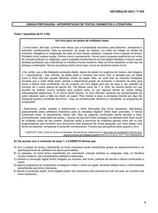 VESTIBULAR 2012 / 1º DIA 
4 
LÍNGUA PORTUGUESA - INTERPRETAÇÃO DE TEXTOS, GRAMÁTICA E LITERATURA 
Texto 1 (questões de 01 a 05) 
Um livro para um tempo de múltiplas vozes 
1 Livros foram, até hoje, a forma mais eficaz que a humanidade encontrou para absorver, armazenar e 
transmitir conhecimento. Eles se tornaram, ao longo da história, um meio de mitigar os limites de 
memória, inteligência e imaginação de cada um dos nossos cérebros. Lineares como o passar do tempo. 
Portáteis como nossas roupas. Íntimos como o pensamento. Houve quem quisesse queimá-los em nome 
de crenças políticas ou religiosas, quem quisesse transformá-los em tecnologia obsoleta e mesmo quem 
tentasse proclamar sua irrelevância no frenético mundo moderno. Mas os livros resistiram a todo tipo de 
ameaça e intempérie. Nunca se publicou tanto como hoje, nunca se venderam tantos livros. 
2 Eis, então, que a tão festejada revolução digital, depois de abalar os negócios da música, das imagens 
e – naturalmente – das notícias, se abate sobre o universo dos livros. Sim, é verdade que um tablet 
como o iPad não tem aquele delicioso cheiro de papel. Mas, se você tiver as mesmas limitações 
oculares que o autor deste texto, sentirá o indescritível prazer de aumentar o tamanho da letra para 
tornar a leitura mais confortável. Ou de comprar um livro digital sem sair de casa e, em questão de 
minutos, ler o maior poema do século XX, The Waste Land, de T. S. Eliot, ao mesmo tempo em que 
escolhe se prefere ouvi-lo recitado pelo próprio autor ou por alguma dentre as outras tantas 
interpretações disponíveis. E no futuro ainda haverá, no novo formato, dezenas de compensações de 
outra natureza para a falta do cheiro do papel. Pelo menos é essa a promessa trazida por algo tão 
intangível quanto o conteúdo dos livros – mas, ao contrário dele, dinâmico e cambiante: os programas de 
computador. 
3 Estaríamos, então, prestes a testemunhar a lenta derrocada dos livros impressos, derrubados 
gradualmente pelos softwares interativos para as tabuletas digitais? Difícil fazer previsões. O tempo 
continuará linear. O pensamento, talvez não. Mas as palavras continuarão sendo escritas e lidas, 
provavelmente, umas após as outras – recurso de que nem Eliot conseguiu se desfazer para fazer ecoar 
as múltiplas vozes de seu poema. Rupturas serão a província de criadores geniais como ele ou dos 
programadores que tornaram sua obra-prima mais acessível às novas gerações, por meio dessa nova 
forma de absorver, armazenar e transmitir conhecimento. Tomara que ela perdure tanto quanto o livro. 
GUROVITZ, Helio. Carta do Diretor de Redação. Revista Época. Disponível em: http://cbld.com.br/blog/2011/07/um-livro-para- 
um-tempo-de-multiplas-vozes/Acesso em 22 de jul. 2011. (com adaptações) 
01. De acordo com o conteúdo do texto 1, é CORRETO afirmar que 
A) com o passar do tempo, certamente os livros impressos serão substituídos graças ao desenvolvimento e ao 
aperfeiçoamento de softwares de leitura para tablets. 
B) no passado, os livros foram importantes por veicularem crenças políticas ou religiosas; hoje, no frenético 
mundo moderno, são considerados artefatos irrelevantes. 
C) embora a revolução digital tenha chegado ao universo dos livros, práticas de escrita e leitura continuarão a 
existir. 
D) alguns programas de computador conseguem imitar o cheiro do papel, tornando tablets como o iPad bastante 
semelhantes aos livros impressos. 
E) devido à revolução digital, livros digitais podem ser comprados sem precisarmos sair de casa, ao contrário dos 
livros impressos. 
 