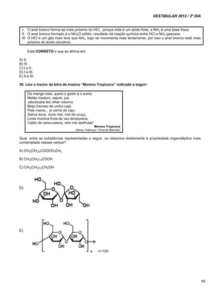 VESTIBULAR 2012 / 3º DIA 
13 
I. O anel branco forma-se mais próximo do HCl, porque este é um ácido forte, e NH3 é uma base fraca. 
II. O anel branco formado é o NH4Cl sólido, resultado da reação química entre HCl e NH3 gasosos. 
III. O HCl é um gás mais leve que NH3, logo se movimenta mais lentamente, por isso o anel branco está mais 
próximo do ácido clorídrico. 
Está CORRETO o que se afirma em 
A) II. 
B) III. 
C) I e II. 
D) I e III. 
E) II e III. 
30. Leia o trecho da letra da música “Morena Tropicana” indicado a seguir: 
Da manga rosa, quero o gosto e o sumo. 
Melão maduro, sapoti, juá. 
Jabuticaba teu olhar noturno. 
Beijo travoso de umbu-cajá. 
Pele macia... ai carne de caju. 
Saliva doce, doce mel, mel de uruçu. 
Linda morena fruta de vez temporana, 
Caldo de cana-caiana, vem me desfrutar! 
Morena Tropicana 
(Alceu Valença / Vicente Barreto) 
Qual, entre as substâncias representadas a seguir, se relaciona diretamente à propriedade organoléptica mais 
contemplada nesses versos? 
A) CH3(CH2)2COOCH2CH3 
B) CH3(CH2)12COOH 
C) CH3(CH2)12CH2OH 
n>100 
D) 
E) 
 