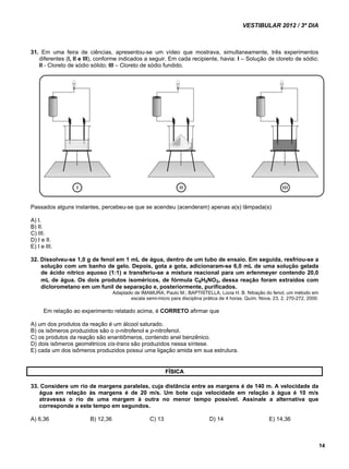 VESTIBULAR 2012 / 3º DIA 
14 
31. Em uma feira de ciências, apresentou-se um vídeo que mostrava, simultaneamente, três experimentos 
diferentes (I, II e III), conforme indicados a seguir. Em cada recipiente, havia: I – Solução de cloreto de sódio; 
II - Cloreto de sódio sólido; III – Cloreto de sódio fundido. 
Passados alguns instantes, percebeu-se que se acendeu (acenderam) apenas a(s) lâmpada(s) 
A) I. 
B) II. 
C) III. 
D) I e II. 
E) I e III. 
32. Dissolveu-se 1,0 g de fenol em 1 mL de água, dentro de um tubo de ensaio. Em seguida, resfriou-se a 
solução com um banho de gelo. Depois, gota a gota, adicionaram-se 6,0 mL de uma solução gelada 
de ácido nítrico aquoso (1:1) e transferiu-se a mistura reacional para um erlenmeyer contendo 20,0 
mL de água. Os dois produtos isoméricos, de fórmula C6H5NO3, dessa reação foram extraídos com 
diclorometano em um funil de separação e, posteriormente, purificados. 
Adaptado de IMAMURA, Paulo M.; BAPTISTELLA, Lúcia H. B. Nitração do fenol, um método em 
escala semi-micro para disciplina prática de 4 horas. Quím. Nova, 23, 2, 270-272, 2000. 
Em relação ao experimento relatado acima, é CORRETO afirmar que 
A) um dos produtos da reação é um álcool saturado. 
B) os isômeros produzidos são o o-nitrofenol e p-nitrofenol. 
C) os produtos da reação são enantiômeros, contendo anel benzênico. 
D) dois isômeros geométricos cis-trans são produzidos nessa síntese. 
E) cada um dos isômeros produzidos possui uma ligação amida em sua estrutura. 
FÍSICA 
33. Considere um rio de margens paralelas, cuja distância entre as margens é de 140 m. A velocidade da 
água em relação às margens é de 20 m/s. Um bote cuja velocidade em relação à água é 10 m/s 
atravessa o rio de uma margem à outra no menor tempo possível. Assinale a alternativa que 
corresponde a este tempo em segundos. 
A) 6,36 B) 12,36 C) 13 D) 14 E) 14,36 
 