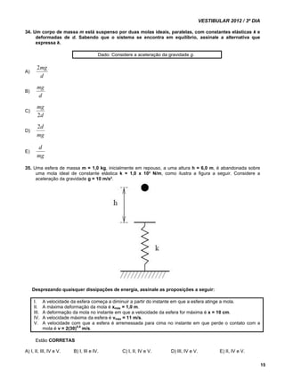VESTIBULAR 2012 / 3º DIA 
15 
34. Um corpo de massa m está suspenso por duas molas ideais, paralelas, com constantes elásticas k e 
deformadas de d. Sabendo que o sistema se encontra em equilíbrio, assinale a alternativa que 
expressa k. 
Dado: Considere a aceleração da gravidade g. 
A) 
2mg 
d 
B) 
mg 
d 
C) 
mg 
2 
d 
D) 
2d 
mg 
E) 
d 
mg 
35. Uma esfera de massa m = 1,0 kg, inicialmente em repouso, a uma altura h = 6,0 m, é abandonada sobre 
uma mola ideal de constante elástica k = 1,0 x 10² N/m, como ilustra a figura a seguir. Considere a 
aceleração da gravidade g = 10 m/s². 
Desprezando quaisquer dissipações de energia, assinale as proposições a seguir: 
I. A velocidade da esfera começa a diminuir a partir do instante em que a esfera atinge a mola. 
II. A máxima deformação da mola é xmáx = 1,0 m. 
III. A deformação da mola no instante em que a velocidade da esfera for máxima é x = 10 cm. 
IV. A velocidade máxima da esfera é vmáx = 11 m/s. 
V. A velocidade com que a esfera é arremessada para cima no instante em que perde o contato com a 
mola é v = 2(30)0,5 m/s. 
Estão CORRETAS 
A) I, II, III, IV e V. B) I, III e IV. C) I, II, IV e V. D) III, IV e V. E) II, IV e V. 
 