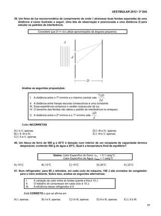 VESTIBULAR 2012 / 3º DIA 
17 
39. Um feixe de luz monocromática de comprimento de onda atravessa duas fendas separadas de uma 
distância d como ilustrado a seguir. Uma tela de observação é posicionada a uma distância D para 
estudar os padrões de interferência. 
Considere que D >> d e utilize aproximações de ângulos pequenos. 
Analise as seguintes proposições: 
I. A distância entre o 7º mínimo e o máximo central vale 
D 
2 
7 
d 
. 
II. A distância entre franjas escuras consecutivas é uma constante. 
III. Essa experiência comprova o caráter corpuscular da luz. 
IV. O tamanho das fendas não altera o padrão de interferência no anteparo. 
D 
V. A distância entre o 2º mínimo e o 1º mínimo vale 
d 
. 
Estão INCORRETAS 
A) I e V, apenas. D) I, III e IV, apenas. 
B) I, II, III e IV. E) I, III e V, apenas. 
C) I, II e V, apenas. 
40. Um bloco de ferro de 500 g a 42°C é deixado num interior de um recipiente de capacidade térmica 
desprezível, contendo 500 g de água a 20°C. Qual é a temperatura final de equilíbrio? 
Dados: Calor Específico do Ferro: cFe = 0,1 cal/g°C 
Calor Específico da Água: cágua = 1 cal/g°C 
A) 10°C B) 12°C C) 15°C D) 20°C E) 22°C 
41. Num refrigerador, para 90 J retirados, em cada ciclo da máquina, 100 J são enviados do congelador 
para o meio ambiente. Sobre isso, analise as seguintes alternativas: 
I. A variação de calor entre as fontes quente e fria é 10 J. 
II. O trabalho do compressor em cada ciclo é 10 J. 
III. A eficiência desse refrigerador é 9. 
Está CORRETO o que se afirma em 
A) I, apenas. B) I e II, apenas. C) I e III, apenas. D) II e III, apenas. E) I, II e III. 
 